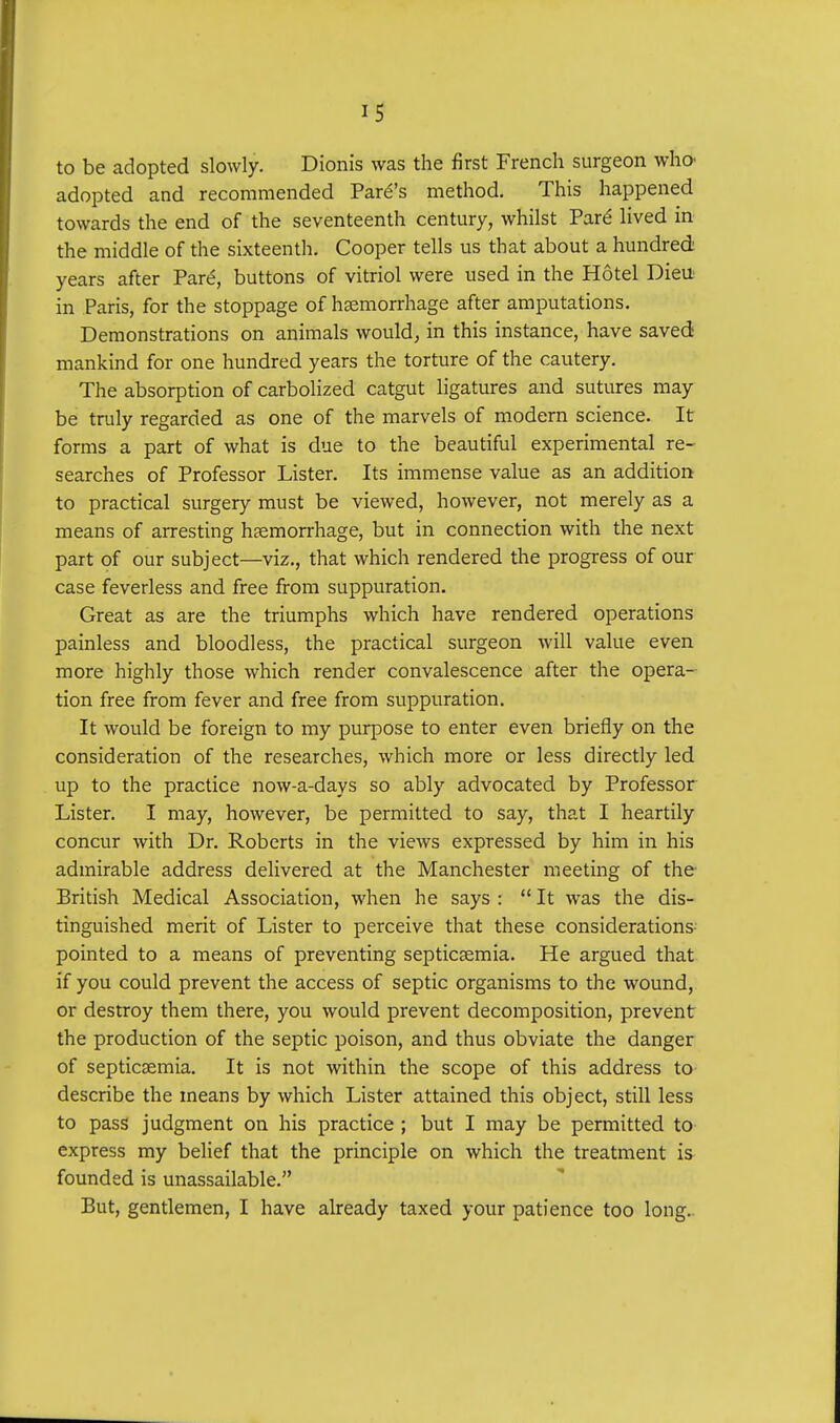 to be adopted slowly. Dionis was the first French surgeon who adopted and recommended Park's method. This happened towards the end of the seventeenth century, whilst Pare lived in the middle of the sixteenth. Cooper tells us that about a hundred years after Pare\ buttons of vitriol were used in the Hotel Dieu in Paris, for the stoppage of haemorrhage after amputations. Demonstrations on animals would, in this instance, have saved mankind for one hundred years the torture of the cautery. The absorption of carbolized catgut ligatures and sutures may be truly regarded as one of the marvels of modern science. It forms a part of what is due to the beautiful experimental re- searches of Professor Lister. Its immense value as an addition to practical surgery must be viewed, however, not merely as a means of arresting haemorrhage, but in connection with the next part of our subject—viz., that which rendered the progress of our case feverless and free from suppuration. Great as are the triumphs which have rendered operations painless and bloodless, the practical surgeon will value even more highly those which render convalescence after the opera- tion free from fever and free from suppuration. It would be foreign to my purpose to enter even briefly on the consideration of the researches, which more or less directly led up to the practice now-a-days so ably advocated by Professor Lister. I may, however, be permitted to say, that I heartily concur with Dr. Roberts in the views expressed by him in his admirable address delivered at the Manchester meeting of the British Medical Association, when he says :  It was the dis- tinguished merit of Lister to perceive that these considerations pointed to a means of preventing septicaemia. He argued that if you could prevent the access of septic organisms to the wound, or destroy them there, you would prevent decomposition, prevent the production of the septic poison, and thus obviate the danger of septicaemia. It is not within the scope of this address to describe the means by which Lister attained this object, still less to pass judgment on his practice ; but I may be permitted to- express my belief that the principle on which the treatment is founded is unassailable. But, gentlemen, I have already taxed your patience too long.