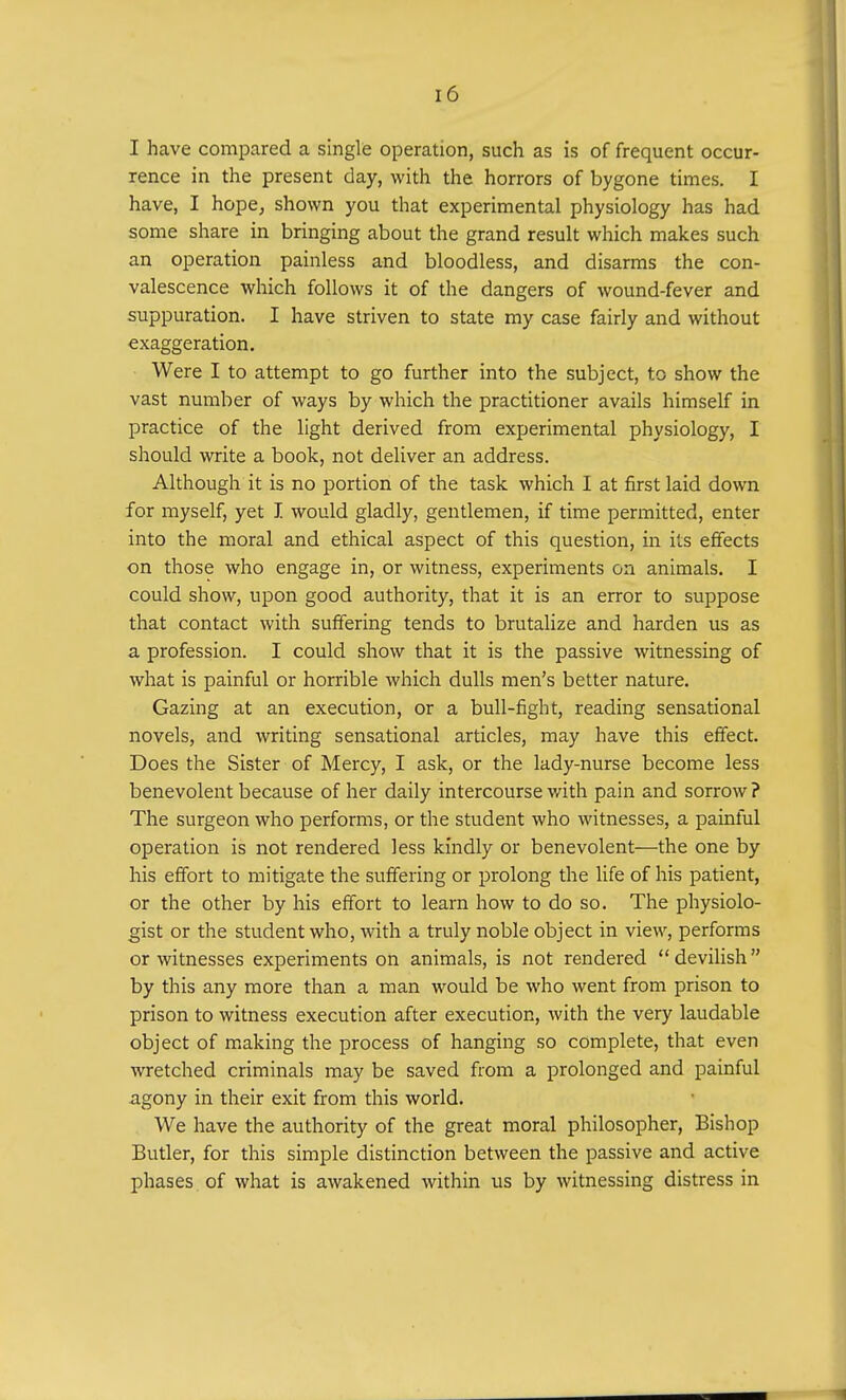 I have compared a single operation, such as is of frequent occur- rence in the present day, with the horrors of bygone times. I have, I hope, shown you that experimental physiology has had some share in bringing about the grand result which makes such an operation painless and bloodless, and disarms the con- valescence which follows it of the dangers of wound-fever and suppuration. I have striven to state my case fairly and without exaggeration. Were I to attempt to go further into the subject, to show the vast number of ways by which the practitioner avails himself in practice of the light derived from experimental physiology, I should write a book, not deliver an address. Although it is no portion of the task which I at first laid down for myself, yet I would gladly, gentlemen, if time permitted, enter into the moral and ethical aspect of this question, in its effects on those who engage in, or witness, experiments on animals. I could show, upon good authority, that it is an error to suppose that contact with suffering tends to brutalize and harden us as a profession. I could show that it is the passive witnessing of what is painful or horrible which dulls men's better nature. Gazing at an execution, or a bull-fight, reading sensational novels, and writing sensational articles, may have this effect. Does the Sister of Mercy, I ask, or the lady-nurse become less benevolent because of her daily intercourse with pain and sorrow ? The surgeon who performs, or the student who witnesses, a painful operation is not rendered less kindly or benevolent—the one by his effort to mitigate the suffering or prolong the life of his patient, or the other by his effort to learn how to do so. The physiolo- gist or the student who, with a truly noble object in view, performs or witnesses experiments on animals, is not rendered devilish by this any more than a man would be who went from prison to prison to witness execution after execution, with the very laudable object of making the process of hanging so complete, that even wretched criminals may be saved from a prolonged and painful agony in their exit from this world. We have the authority of the great moral philosopher, Bishop Butler, for this simple distinction between the passive and active phases of what is awakened within us by witnessing distress in