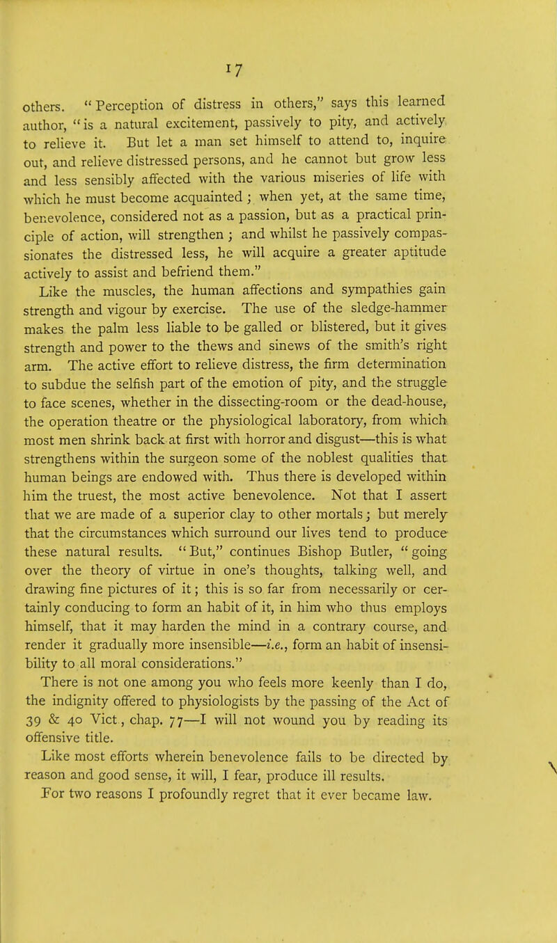 others. Perception of distress in others, says this learned author,  is a natural excitement, passively to pity, and actively to relieve it. But let a man set himself to attend to, inquire out, and relieve distressed persons, and he cannot but grow less and less sensibly affected with the various miseries of life with which he must become acquainted ; when yet, at the same time, benevolence, considered not as a passion, but as a practical prin- ciple of action, will strengthen ; and whilst he passively compas- sionates the distressed less, he will acquire a greater aptitude actively to assist and befriend them. Like the muscles, the human affections and sympathies gain strength and vigour by exercise. The use of the sledge-hammer makes the palm less liable to be galled or blistered, but it gives strength and power to the thews and sinews of the smith's right arm. The active effort to relieve distress, the firm determination to subdue the selfish part of the emotion of pity, and the struggle to face scenes, whether in the dissecting-room or the dead-house, the operation theatre or the physiological laboratory, from which most men shrink back at first with horror and disgust—this is what strengthens within the surgeon some of the noblest qualities that human beings are endowed with. Thus there is developed within him the truest, the most active benevolence. Not that I assert that we are made of a superior clay to other mortals; but merely that the circumstances which surround our lives tend to produce these natural results. But, continues Bishop Butler, going over the theory of virtue in one's thoughts, talking well, and drawing fine pictures of it; this is so far from necessarily or cer- tainly conducing to form an habit of it, in him who thus employs himself, that it may harden the mind in a contrary course, and render it gradually more insensible—i.e., form an habit of insensi- bility to all moral considerations. There is not one among you who feels more keenly than I do, the indignity offered to physiologists by the passing of the Act of 39 & 40 Vict, chap. 77—I will not wound you by reading its offensive title. Like most efforts wherein benevolence fails to be directed by reason and good sense, it will, I fear, produce ill results. For two reasons I profoundly regret that it ever became law.