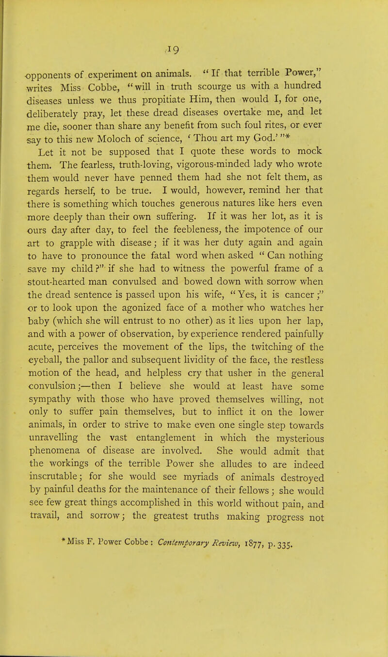 opponents of experiment on animals.  If that terrible Power, writes Miss Cobbe,  will in truth scourge us with a hundred diseases unless we thus propitiate Him, then would I, for one, deliberately pray, let these dread diseases overtake me, and let me die, sooner than share any benefit from such foul rites, or ever say to this new Moloch of science, ' Thou art my God.' * Let it not be supposed that I quote these words to mock them. The fearless, truth-loving, vigorous-minded lady who wrote them would never have penned them had she not felt them, as regards herself, to be true. I would, however, remind her that there is something which touches generous natures like hers even more deeply than their own suffering. If it was her lot, as it is ours day after day, to feel the feebleness, the impotence of our art to grapple with disease; if it was her duty again and again to have to pronounce the fatal word when asked  Can nothing save my child ? if she had to witness the powerful frame of a stout-hearted man convulsed and bowed down with sorrow when the dread sentence is passed upon his wife,  Yes, it is cancer ; or to look upon the agonized face of a mother who watches her baby (which she will entrust to no other) as it lies upon her lap, and with a power of observation, by experience rendered painfully acute, perceives the movement of the lips, the twitching of the eyeball, the pallor and subsequent lividity of the face, the restless motion of the head, and helpless cry that usher in the general convulsion;—then I believe she would at least have some sympathy with those who have proved themselves willing, not only to suffer pain themselves, but to inflict it on the lower animals, in order to strive to make even one single step towards unravelling the vast entanglement in which the mysterious phenomena of disease are involved. She would admit that the workings of the terrible Power she alludes to are indeed inscrutable; for she would see myriads of animals destroyed by painful deaths for the maintenance of their fellows ; she would see few great things accomplished in this world without pain, and travail, and sorrow; the greatest truths making progress not * Miss F. Power Cobbe : Contemporary Revinv, 1877, p. 335.