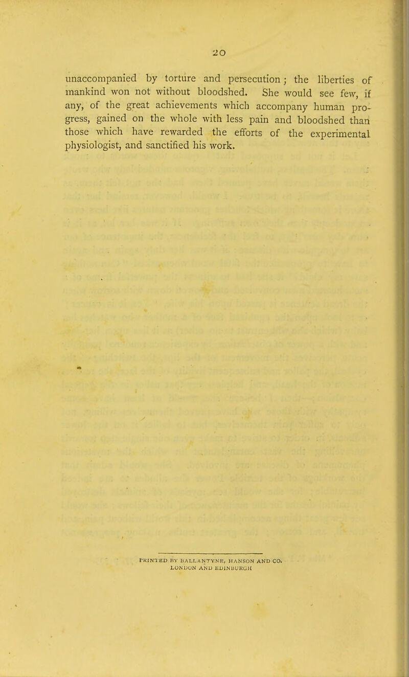 unaccompanied by torture and persecution; the liberties of mankind won not without bloodshed. She would see few, if any, of the great achievements which accompany human pro- gress, gained on the whole with less pain and bloodshed than those which have rewarded the efforts of the experimental physiologist, and sanctified his work. I'KINTED BY BALI.A NTYNF!, HANSON AND CO. LONDON AND EDINbUKGU