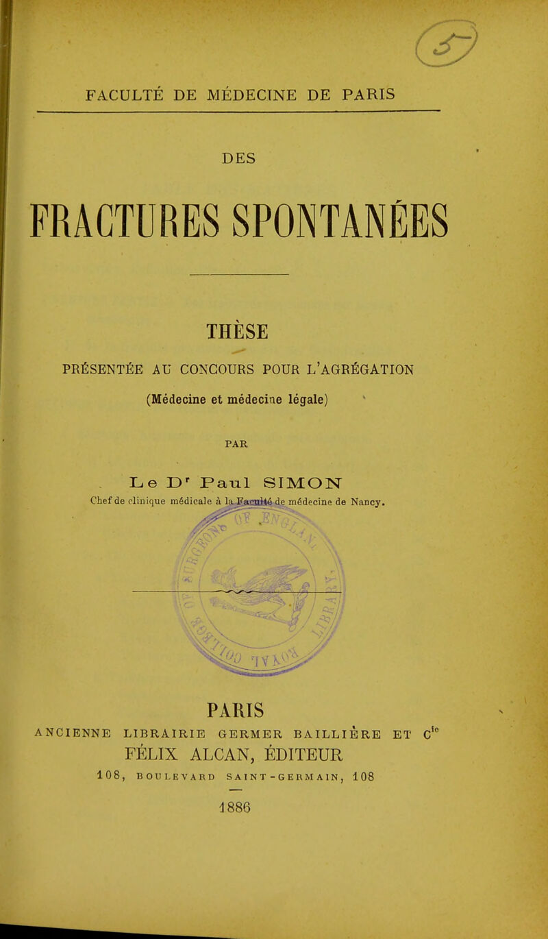 FACULTÉ DE MÉDECINE DE PARIS DES FRACTDRES SPONTANÉES THÈSE PRÉSENTÉE AU CONCOURS POUR L'AGRÉGATION (Médecine et médecine légale) PAR Le D' Paul SIMON Chef de clinique médicale à laJTaoïilé de médecine de Nancy. ^0 TYK^V PARIS ANCIENNE LIBRAIRIE GERMER BAILLIÈRE ET C FÉLIX ALCAN, ÉDITEUR 108, BOULEVARD SAINT-GERMAIN, 108 io d886