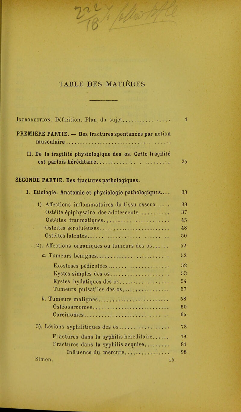 TABLE DES MATIÈRES Introduction. Définilion. Plaa du sujet 1 PREMIERE PARTIE. — Des fractures spontanées par action musculaire II. De la fragilité physiologique des os. Cette fragilité est parfois héréditaire 25 SECONDE PARTIE. Des fractures pathologiques. I. Etiologie. Anatomie et physiologie pathologiques.... 33 1) Affections innammaloires du tissu osseux 33 Ostéite épiphysaire des adolescents 37 Ostéites Iraumatiques 45 Ostéites scrofuleuses. 48 Ostéites latentes 50 2) . Affections organiques ou tumeurs des os. 52 a. Tumeurs bénignes 52 Exostosos pédiculces 52 Kystes simples des os 53 Kystes liydatiques des os 54 Tumeurs pulsatiles des os , 57 6. Tumeurs malignes 58 Ostéosarcomes 60 Carcinomes 65 3) . Lésions syphilitiques des os 73 Fractures dans la syphilis héréditaire 73 Fractures dans la syphilis acquise 81 Influence du mercure 98 Simon. i5