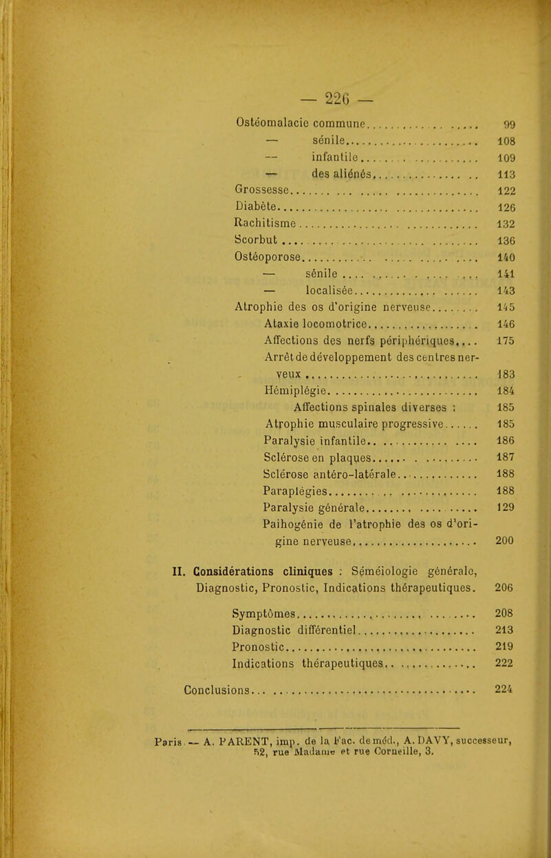 — 226 — Ostéomalacie commune 99 — sénile 108 infantile 109 — des aliénés 113 Grossesse 122 Diabète 126 Rachitisme 132 Scorbut 136 Ostéoporose 140 — sénile 141 — localisée 143 Atrophie des os d'origine nerveuse 145 Alaxie locomotrice ,. 146 Affections des nerfs périphériques,... 175 Arrêtde développement des centres ner- veux 183 Hémiplégie 184 Affections spinales diverses : 185 Atrophie musculaire progressive 185 Paralysie infantile 186 Sclérose en plaques 187 Sclérose antéro-latérale 188 Paraplégies 188 Paralysie générale 129 Paihogénie de l'atrophie des os d'ori- gine nerveuse 200 II. Considérations cliniques : Séméiologie générale, Diagnostic, Pronostic, Indications thérapeutiques. 206 Symptômes 208 Diagnostic différentiel 213 Pronostic 219 Indications thérapeutiques 222 Conclusions 224 Paris — A, PARENT, imp. de la Fac. demdd., A. DAVY, successeur, 52, rue Madame et rue Corneille, 3,