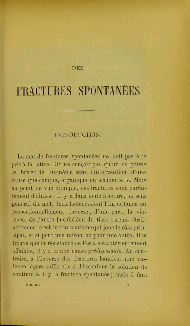 FRACTURESSPONTANÉES Le mot de fractures spontanées ne doit pas être pris à la lettre : On ne conçoit pas qu'un os puisse se briser de lui-même sans l'intervention d'une cause quelconque, organique ou accidentelle. Mais au point de vue clinique, ces fractures sont parfai- tement définies : il y a dans toute fracture, au sens général du mot, deux facteurs dont l'importance est proportionnellement inverse; d'une part, la vio- lence, de Tautre la cohésion du tissu osseux. Ordi- nairement c'est le traumatisme qui joue le rôle prin- cipal, et si pour une raison ou pour une autre, il se trouve que la résistance de l'os a été antérieurement affaiblie, il y a là une cause prédisposante. Au con- traire, à l'inverse des fractures banales, une vio- lence légère suffit-elle à déterminer la solution de continuité, il y a fracture spontanée ; mais il faut INTRODUCTION.