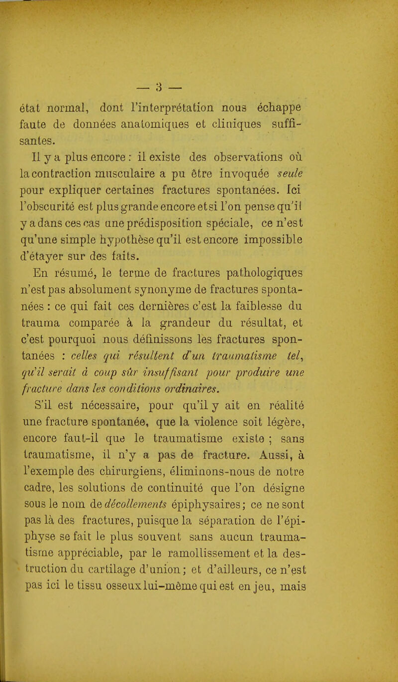 état normal, dont l'interprétation nous échappe faute de données anatomiqiies et cliniques suffi- santes. 11 y a plus encore : il existe des observations où la contraction musculaire a pu être invoquée seule pour expliquer certaines fractures spontanées. Ici l'obscurité est plus grande encore etsi l'on pense qu'il y a dans ces cas une prédisposition spéciale, ce n'est qu'une simple hypothèse qu'il est encore impossible d'étayer sur des faits. En résumé, le terme de fractures pathologiques n'est pas absolument synonyme de fractures sponta- nées : ce qui fait ces dernières c'est la faiblesse du trauma comparée à la grandeur du résultat, et c'est pourquoi nous définissons les fractures spon- tanées : celles qui résultent d'un traumatisme tel^ qu^il serait à coup sûr insuffisant pour produire une fracture dans les conditions ordinaires. S'il est nécessaire, pour qu'il y ait en réalité une fracture spontanée, que la violence soit légère, encore faut-il que le traumatisme existe ; sans traumatisme, il n'y a pas de fracture. Aussi, à l'exemple des chirurgiens, éliminons-nous de notre cadre, les solutions de continuité que l'on désigne sous le nom ÔlQ décollements épiphysaires ; ce ne sont pas là des fractures, puisque la séparation de l'épi- physe se fait le plus souvent sans aucun trauma- tisme appréciable, par le ramollissement et la des- truction du cartilage d'union; et d'ailleurs, ce n'est pas ici le tissu osseuxlui-mômequiest enjeu, mais