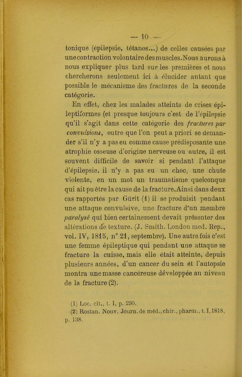 tonique (épilepsie, tétanos...) de celles causées par unecontraction volontaire des muscles.Nous aurons à nous expliquer plus tard sur les premières et nous chercherons seulement ici à élucider autant que possible le mécanisme des fractures de la seconde catégorie. En effet, chez les malades atteints de crises épi- leptiformes (et presque toujours c'est de l'épilepsie qu'il s'agit dans cette catégorie des fractures par convulsions^ outre que l'on peut a priori se deman- der s'il n'y a pas eu comme cause prédisposante une atrophie osseuse d'origine nerveuse ou autre, il est souvent difficile de savoir si pendant l'attaque d'épilepsie, il n'y a pas eu un choc, une chute violente, en un mot un traumatisme quelconque qui ait pu être la cause de la fracture. Ainsi dans deux cas rapportés par Gùrlt (1) il se produisit pendant une attaque convulsive, une fracture d'un membre paralysé qui bien certainement devait présenter des altérations de texture. (J. Smith. Londonmed. Rep., vol. IV, 1815, n° 21, septembre). Une autrefois c'est une femme épileptique qui pendant une attaque se fracture la cuisse, mais elle était atteinte, depuis plusieurs années, d'un cancer du sein et l'autopsie montra une masse cancéreuse développée au niveau de la fracture (2). (1) Loc. cit., t. I, p. 230. (2) Rostan. Nouv, Journ.de méd.,chir.,pharm., 1.1,1818, p. 138.