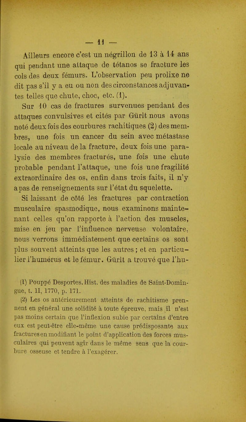 Ailleurs encore c'est un négrillon de 13 à 14 ans qui pendant une attaque de tétanos se fracture les cols des deux fémurs. L'observation peu prolixe ne dit pas s'il y a eu ou non des circonstances adjuvan- tes telles que chute, choc, etc. fl). Sur 10 cas de fractures survenues pendant des attaques convulsives et cités par Gûrlt nous avons noté deux fois des courbures rachitiques (2) des mem- bres, une fois un cancer du sein avec métastase locale au niveau de la fracture, deux fois une para- lysie des membres fracturés, une fois une chute probable pendant l'attaque, une fois une fragilité extraordinaire des os, enfin dans trois faits, il n'y a pas de renseignements sur l'état du squelette. Si laissant de côté les fractures par contraction musculaire spasmodique, nous examinons mainte- nant celles qu'on rapporte à l'action des muscles, mise en jeu par l'influence nerveuse volontaire, nous verrons immédiatement que certains os sont plus souvent atteints que les autres ; et en particu- lier l'humérus et le fémur. Gùrlt a trouvé que i'hu- (1) Pouppé Desportes. Hist. des maladies de Saint-Domin- gue, t. II, 1770, p. 171. (2) Les os antérieurement atteints de rachitisme pren- nent en général une solidité à toute épreuve, mais il n'est pas moins certain que l'inflexion subie par certains d'entre eux est peut-être elle-même une cause prédisposante aux fractures en modifiant le point d'application des forces mus- culaires qui peuvent agir dans le même sens que la cour- bure osseuse et tendre à l'exagérer.