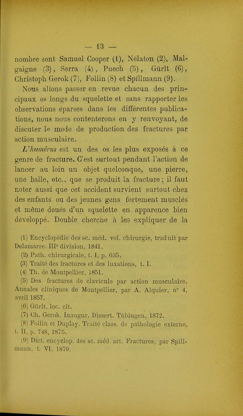 nombre sont Samuel Cooper (1), Nélaton (2), Mal- gaigne (3), Serra (4) , Puech (5), Gûrlt (6), Ghristoph Gerok (7), Follin (8) et Spillmann (9). Nous allons passer en revue chacun des prin- cipaux os longs du squelette et sans rapporter les observations éparses dans les différentes publica- tions, nous nous contenterons en y renvoyant, de disculer le mode de production des fractures par action musculaire. Uhumérus est un des os les plus exposés à ce genre de fracture. C'est surtout pendant l'action de lancer au loin un objet quelconque, une pierre, une balle, etc., que se produit la fracture; il faut noter aussi que cet accident survient surtout chez des enfants ou des jeunes gens fortement musclés et même doués d'un, squelette en apparence bien développé. Double cherche à les expliquer de la (1) Encyclopédie des se. mcd. vol. chirurgie, traduit par Delamarre. III division, 1841. (2) Path. chirurgicale, t. I, p. 635. (3) Traité des fractures et des luxations, t. I. (4) Th. de Montpellier, 1851. (5) Des fractures de clavicule par action musculaire. Annales cliniques de Montpellier, par A. Alquier, n 4, avril 1857. (6) Gûrlt, loc. cit. (7) Ch. Gerok. Inaugur. Dissert. Tùbingen, 1872. (8) Pollin et Duplay. Traité class. de pathologie externe, t. II, p. 748, 1875. (9) Dict, encyclop. des se. méd, art. Fractures, par Spill- mann, t. VI, 1879.