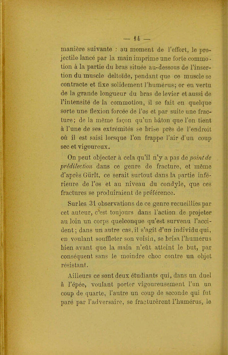 manière suivante : au moment de l'efforl, le pro- jectile lancé par la main imprime une forte commo • tion à la partie du bras située au-dessous de l'inser- tion du muscle deltoïde, pendant que ce muscle se contracte et fixe solidement l'humérus; or en vertu de la grande longueur du bras de levier et aussi de l'intensité de la commotiou, il se fait eu quelque sorte une flexion forcée de l'os et par suite une frac- ture; de la même façon qu'un bâton que l'on tient à l'une de ses extrémités se briae près de l'endroit où il est saisi lorsque l'on frappe l'air d'un coup sec et vigoureux. On peut objecter à cela qu'il n'y a pas de pointée prédilection dans ce genre de fracture, et même d'après Giirlt, ce serait surtout dans la partie infé- rieure de l'os et au niveau du condyle, que ces fractures se produiraient de préférence. Surles 31 observations de ce genre recueillies par cet auteur, c'est toujours dans l'action de projeter au loin un corps quelconque qu'est survenu l'acci- dent ; dans un autre cas, il s'agit d'un individu qui, en voulant souffleter son voisin, se brisa l'humérus bien avant que la main n'eût atteint le but, par conséquent sans le moindre choc contre un objet résistant- Ailleurs ce sont deux étudiants qui, dans un duel à l'épée, voulant porter vigoureusement l'un un coup de quarte, l'autre un coup de seconde qui fut paré par l'adversaire, se fracturèrent l'humérus, le