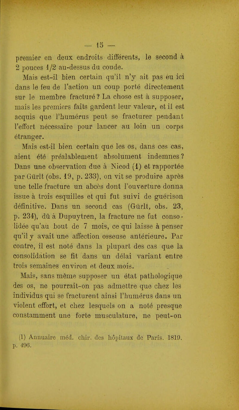 premier en deux endroits différents, le second à 2 pouces 1/2 au-dessus da coude. Mais est-il bien certain qu'il n'y ait pas eu ici dans le feu de l'action un coup porté directement sur le membre fracturé? La chose est à supposer, mais les premiers faits gardent leur valeur, et il est acquis que l'humérus peut se fracturer pendant l'effort nécessaire pour lancer au loin un corps étranger. Mais est-il bien certain que les os, dans ces cas, aient été préalablement absolument indemnes ? Dans une observation due à Nicod (1) et rapportée par Gûrlt (obs. 19, p. 233), on vit se produire après une telle fracture un abcès dont l'ouverture donna issue à trois esquilles et qui fut suivi de guérison définitive. Dans un second cas (Gûdt, obs. 23, p. 234), dû à Dapuytren, la fracture ne fat conso- lidée qu'au bout de 7 mois, ce qui laisse à penser qu'il Y avait une affection osseuse antérieure. Par contre, il est noté dans la plupart des cas que la consolidation se fit dans un délai variant entre trois semaines environ et deux mois. Mais, sans même supposer un état pathologique des os, ne pourrait-on pas admettre que chez les individus qui se fracturent ainsi l'humérus dans un violent effort, et chez lesquels on a noté presque constamment une forte musculature, ne peut-on (1) Annuaire méd. chir. des hôpitaux de Paris. 1819. p. 490.