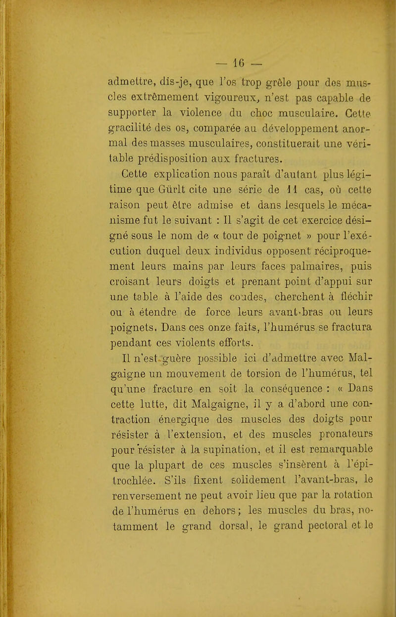admettre, dis-je, que l'os trop grêle pour dos mus- cles extrêmement vigoureux^ n'est pas capable de supporter la violence du choc musculaire. Cette gracilité des os, comparée au développement anor- mal des masses musculaires, constituerait une véri- table prédisposition aux fractures. Cette explication nous paraît d'autant plus légi- time que Gùrlt cite une série de \ 1 cas, où cette raison peut être admise et dans lesquels le méca- nisme fut le suivant : Il s'agit de cet exercice dési- gné sous le nom de « tour de poig-net » pour l'exé- cution duquel deux individus opposent réciproque- ment leurs mains par leurs faces palmaires, puis croisant leurs doigts et prenant point d'appui sar une table à l'aide des coudes, cherchent à fléchir ou à étendre de force leurs avant-bras ou leurs poignets. Dans ces onze faits, l'humérus se fractura pendant ces violents efforts. Il n'est-guère possible ici d'admettre avec Mal- gaigne un mouvement de torsion de l'humérus, tel qu'une fracture en soit la conséquence : « Dans cette lutte, dit Malgaigne, il y a d'abord une con- traction énergique des muscles des doigts pour résister à l'extension, et des muscles pronateurs pour résister à la supination, et il est remarquable que la plupart de ces muscles s'insèrent à l'épi- trochlée. S'ils fixent solidement l'avant-bras, le renversement ne peut avoir lieu que par la rotation de l'humérus en dehors; les muscles du bras, no- tamment le grand dorsal, le grand pectoral et le