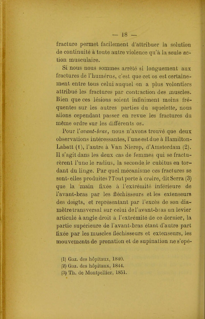 fracture permet facilementi d'attribuer la solution de continuité à toute autre violence qu'à la seule ac- tion musculaire. Si nous nous sommes arrêté si longuement aux fractures de l'humérus, c'est que cet os est certaine- ment entre tous celui auquel on a plus volontiers attribué les fractures par contraction des muscles. Bien que ces lésions soient infiniment moins fré- quentes sur les autres parties du squelette, nous allons cependant passer en revue les fractures du môme ordre sur les différents os. Pour Vavant-bras, nous n'avons trouvé que deux observations intéressantes, l'une est due à Hamilton- Labatt (1), l'autre à Van Nierop, d'Amsterdam (2). Il s'agit dans les deux cas de femmes qui se fractu- rèrent l'une le radius, la seconde le cubitus en tor- dant du linge. Par quel mécanisme ces fractures se sont-elles produites ? Tout porte à croire, dit Serra (3) que la main fixée à l'extrémité inférieure de l'avant-bras par les fiéchisseurs et les extenseurs des doigts, et représentant par l'excès de son dia- mètre transversai sur celui dei'avant-bi as un levier articulé à angle droit à l'extrémité de ce dernier, la partie supérieure de l'avant-bras étant d'autre part fixée par les muscles fléchisseurs et extenseurs, les mouvements de pronation et de supination ne s'opé- (1) Gaz. des hôpitaux, 1840. (2) Gaz. des hôpitaux, 1844. (3) Th. de Montpellier, 1851.