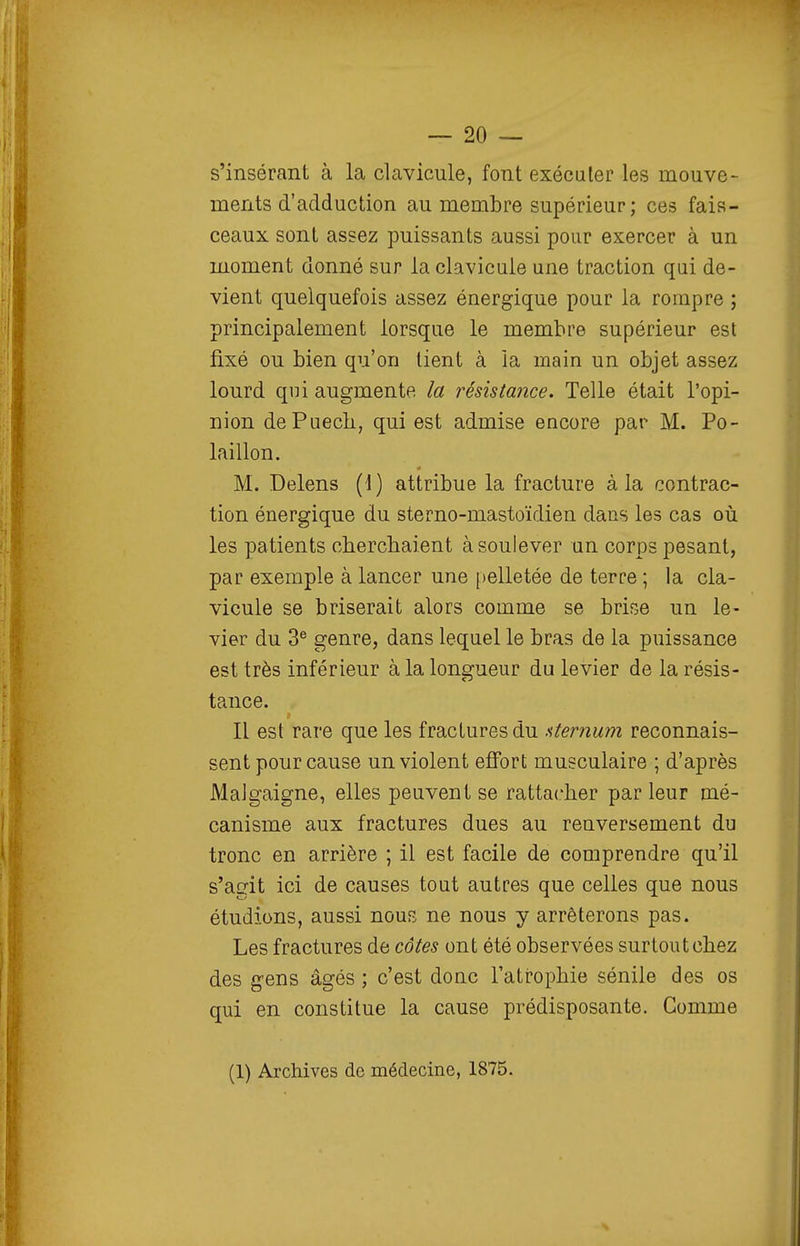 s'insérant à la clavicule, font exécuter les mouve- ments d'adduction au membre supérieur; ces fais- ceaux sont assez puissants aussi pour exercer à un moment donné sur la clavicule une traction qui de- vient quelquefois assez énergique pour la rompre ; principalement lorsque le membre supérieur est fixé ou bien qu'on lient à la main un objet assez lourd qui augmente la résista?îce. Telle était l'opi- nion dePuech, qui est admise encore par M. Po- laillon. M. Delens (1) attribue la fracture à la contrac- tion énergique du sterno-mastoïdien dans les cas où les patients cherchaient à soulever un corps pesant, par exemple à lancer une pelletée de terre ; la cla- vicule se briserait alors comme se brise un le- vier du 3® genre, dans lequel le bras de la puissance est très inférieur à la longueur du levier de la résis- tance. Il est rare que les fractures du aternum reconnais- sent pour cause un violent effort musculaire ; d'après Malgaigne, elles peuvent se rattacher par leur mé- canisme aux fractures dues au renversement du tronc en arrière ; il est facile de comprendre qu'il s'agit ici de causes tout autres que celles que nous étudions, aussi nous ne nous y arrêterons pas. Les fractures de côtes ont été observées surtout chez des g-ens âgés ; c'est donc l'atrophie sénile des os qui en constitue la cause prédisposante. Gomme (1) Archives de médecine, 1875.