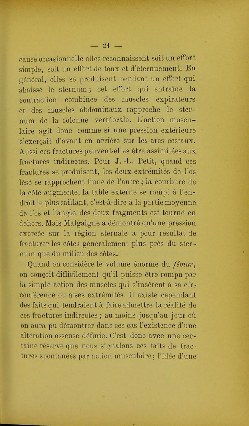 cause occasionnelle elles reconnaissent soit un effort simple, soit un effort de toux et d'éternuement. En général, elles se produisent pendant un effort qui abaisse le sternum ; cet effort qui entraîne la contraction combinée des muscles expirateurs et des muscles abdominaux rapproche le ster- num de la colonne vertébrale. L'action muscu- laire agit donc comme si une pression extérieure s'exerçait d'avant en arrière sur les arcs costaux. Aussi ces fractures peuvent-elles être assimilées aux fractures indirectes. Pour J,-L. Petit, quand ces fractures se produisent, les deux extrémités de l'os lésé se rapprochent l'une de l'autre ; la courbure de la côte augmente, la table externe se rompt à l'en- droit le plus saillant; c'est-à-dire à la partie moyenne de l'os et l'angle des deux fragments est tourné en dehors. Mais Malgaigne a démontré qu'une pression exercée stir la région sternale a pour résultat de fracturer les côtes généralement plus près du ster- num que du milieu des côtes. Quand on considère le volume énorme du fémur^ on conçoit difficilement qu'il puisse être rompu par la simple action des muscles qui s'insèrent à sa cir- conférence ou à ses extrémités. Il existe cependant des faits qui tendraient à faire admettre la réalité de ces fractures indirectes; au moins jusqu'au jour oii on aura pu démontrer dans ces cas l'existence d'une altération osseuse définie. C'est donc avec une cer- taine réserve que nous signalons ces faits de frac- tures spontanées par aclion musculaire; l'idée d'une