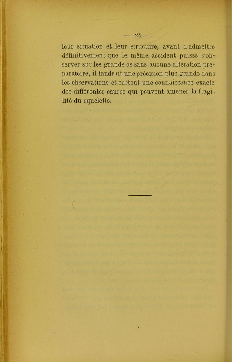 leur situation et leur structure, avant d'admettre définitivement que le même, accident puisse s'ob- server sur les grands os sans aucune altération pré- paratoire, il faudrait une précision plus grande dans les observations et surtout une connaissance exacte des différentes causes qui peuvent amener la fragi- lité du squelette.