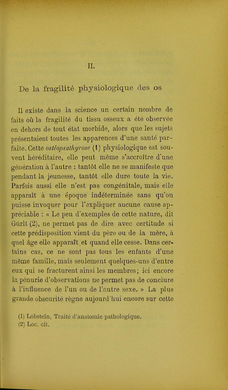 II. De la fragilité physiologique des os Il existe dans la science un certain nombre de faits où la fragilité du tissu osseux a été observée en dehors de tout état morbide, alors que les sujets présentaient toutes les apparences d'une santé par- faite. Cette ostéopsathyrose (1) physiologique est sou- vent héréditaire, elle peut même s'accroître d'une génération à l'autre : tantôt elle ne se manifeste que pendant la jeunesse, tantôt elle dure toute la vie. Parfois aussi elle n'est pas congénitale, mais elle apparaît à une époque indéterminée sans qu'on puisse invoquer pour l'expliquer aucune cause ap- préciable : « Le peu d'exemples de cette nature, dit Gùrlt (2), ne permet pas de dire avec certitude si cette prédisposition vient du père ou de la mère, à quel âge elle apparaît^et quand elle cesse. Dans cer- tains cas, ce ne sont pas tous les enfants d'une môme famille, mais seulement quelques-uns d'entre eux qui se fracturent ainsi les membres; ici encore la pénurie d'observations ne permet pas de conclure à l'influence de l'un ou de l'autre sexe. » La plus grande obscurité règne aujourd'hui encore sur cette (1) Lobstein, Traité d'anatoraie pathologique. (2) Loc. cit.