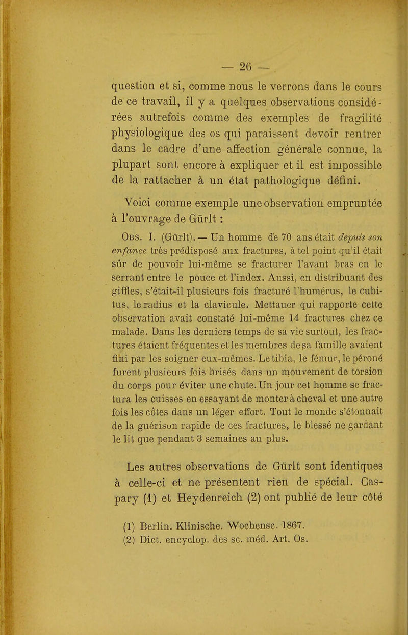 quesiioQ et si, comme nous le verrons dans le cours de ce travail, il y a qaelques observations considé- rées autrefois comme des exemples de fragilité physiologique des os qui paraissent devoir rentrer dans le cadre d'une affection générale connue, la plupart sont encore à expliquer et il est impossible de la rattacher à un état pathologique défini. Voici comme exemple une observation empruntée à l'ouvrage de Gûrlt : Obs. I. (Gûrlt). — Un homme d'e 70 ans était depuis son enfance très prédisposé aux fractures, à tel point qu'il était sûr de pouvoir lui-même se fracturer l'avant bras en le serrant entre le pouce et l'index. Aussi, en distribuant des giffles, s'était-il plusieurs fois fracturé Thurnérus, le cubi- tus, le radius et la clavicule. Mettauer qui rapporte cette observation avait constaté lui-même 14 fractures chez ce malade. Dans les derniers temps de sa vie surtout, les frac- tures étaient fréquentes et les membres depa famille avaient fini par les soigner eux-mêmes. Le tibia, le fémur, le péroné furent plusieurs fois brisés dans un mouvement de torsion du corps pour éviter une chute. Un jour cet homme se frac- tura les cuisses en essayant de monter à cheval et une autre fois les côtes dans un léger effort. Tout le monde s'étonnait de la guérisun rapide de ces fractures, le blessé ne gardant le lit que pendant 3 semaines au plus. Les autres observations de Gûrlt sont identiques à celle-ci et ne présentent rien de spécial. Gas- pary (1) et Heydenreicb (2) ont publié de leur côté (1) Berlin. Klinische. Wochensc. 1867. (2) Dict. encyclop. des se. méd. Art. Os.