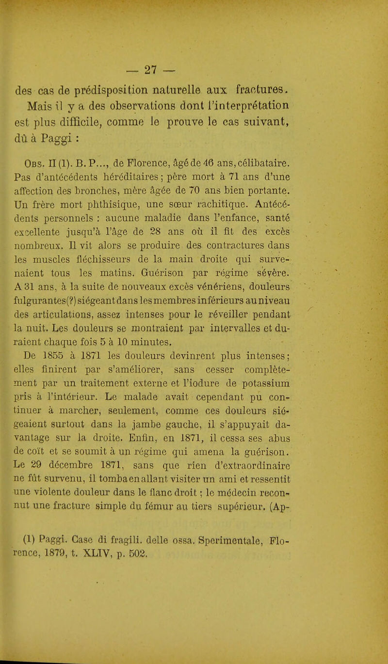 des cas de prédisposition naturelle aux fractures. Mais il y a des observations dont l'interprétation est plus difficile, comme le prouve le cas suivant, dû à Paggi : Obs. II (1). B. P..., de Florence, âgé de 46 ans, célibataire. Pas d'antécédents héréditaires ; père mort à 71 ans d'une affection des bronches, mère âgée de 70 ans bien portante. Un frère mort phthisique, une sœur rachitique. Antécé- dents personnels : aucune maladie dans l'enfance, santé excellente jusqu'à l'âge de 28 ans où il fit des excès nombreux. Il vit alors se produire des contractures dans les muscles fléchisseurs de la main droite qui surve- naient tous les matins. Guérison par régime sévère. A 31 ans, à la suite de nouveaux excès vénériens, douleurs fulgurantes(?) siégeant dans les membres inférieurs au niveau des articulations, assez intenses pour le réveiller pendant la nuit. Les douleurs se montraient par intervalles et du- raient chaque fois 5 à 10 minutes. De 1855 à 1871 les douleurs devinrent plus intenses; elles finirent par s'améliorer, sans cesser complète- ment par un traitement externe et l'iodure de potassium pris à l'intérieur. Le malade avait cependant pu con- tinuer à marcher, seulement, comme ces douleurs sié- geaient surtout dans la jambe gauche, il s'appuyait da- vantage sur la droite. Enfin, en 1871, il cessa ses abus de coït et se soumit à un régime qui amena la guérison. Le 29 décembre 1871, sans que rien d'extraordinaire ne fût survenu, il tomba en allant visiter un ami et ressentit une violente douleur dans le flanc droit ; le médecin recon- nut une fracture simple du fémur au tiers supérieur. (Ap- (1) Paggi. Case di fragili. délie ossa. Sperimentale, Flo- rence, 1879, t. XLIV, p. 502.