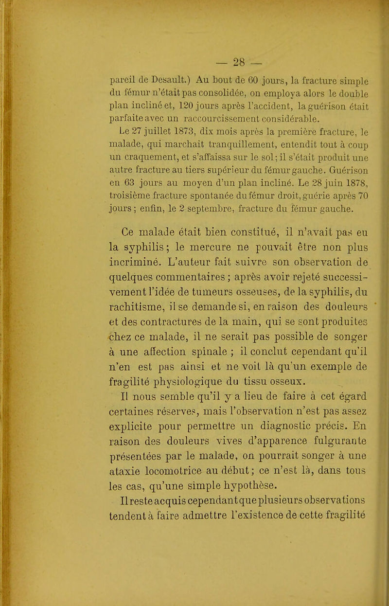 pareil de Desault.) Au bout de 60 jours, la fracture simple du fémur n'était pas consolidée, on employa alors le double plan incliné et, 120 jours après l'accident, laguérison était parfaite avec un raccourcissement considérable. Le 27 juillet 1873, dix mois après la première fracture, le malade, qui marchait tranquillement, entendit tout à coup un craquement, et s'affaissa sur le sol; il s'était produit une autre fracture au tiers supérieur du fémur gauche. Guérison en 63 jours au moyen d'un plan incliné. Le 28 juin 1878, troisième fracture spontanée du fémur droit, guérie après 70 jours ; enfin, le 2 septembre, fracture du fémur gauche. Ce malade était bien constitué, il n'avait pas eu la syphilis ; le mercure ne pouvait être non plus incriminé. L'auteur fait suivre son observation de quelques commentaires ; après avoir rejeté successi- vement l'idée de tumeurs osseuses, de la syphilis, du rachitisme, lise demande si, en raison des douleurs et des contractures de la main, qui se sont produites chez ce malade, il ne serait pas possible de songer à une affection spinale ; il conclut cependant qu'il n'en est pas ainsi et ne voit là qu'un exemple de fragilité physiologique du tissu osseux. Il nous semble qu'il y a lieu de faire à cet égard certaines réserves, mais l'observation n'est pas assez explicite pour permettre un diagnostic précis. En raison des douleurs vives d'apparence fulgurante présentées par le malade, on pourrait songer à une ataxie locomotrice au début; ce n'est là, dans tous les cas, qu'une simple hypothèse. Ilresteacquis cependantque plusieurs observations tendent à faire admettre l'existence de cette fragilité