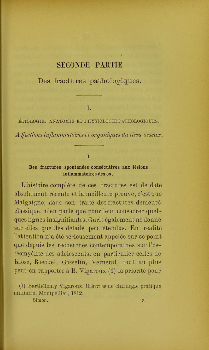 SECONDE PARTIE Des fractures patliologiqnes. I. ÉTIOLOGIE. ANATOMIE ET PHYSIOLOGIE PATHOLOGIQUES. A ffections inflammatoires et orgariiqiies du tissu assena;. I Des fractures spontanées consécutives aux lésions inflammatoires des os. L'histoire complète de ces fractures est de date absolument récente et la meilleure preuve, c'est que Malgaigne, dans son traité des fractures demeuré classique, n'en parle que pour leur consacrer quel- ques lignes insignifiantes. Giirlt également ne donne sur elles que des détails peu étendus. En réalité l'attention n'a été sérieusement appelée sur ce point que depuis les recherches contemporaines sur l'os- téomyélite des adolescents, en particulier celles de Klose, Boeckel, Gosselin, Verneuil, tout au plus peut-on rapporter à B. Vigaroux (1) la priorité pour (1) Barthélémy Vigaroux. OEuvres de chirurgie pratique mihiaire. MontpelUer, 1812.