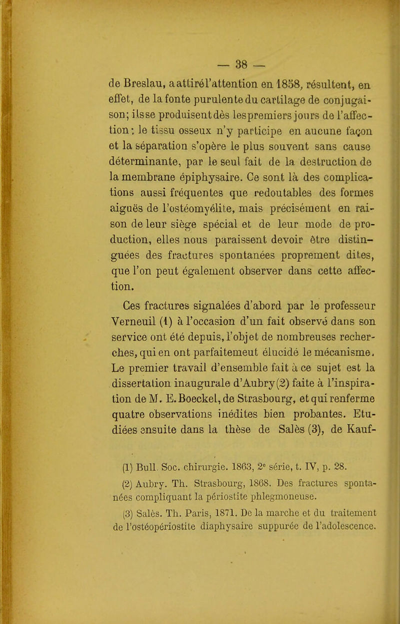 de Breslau, a attiré l'attention en 1858, résultent, en effet, de la fonte purulente du cartilage de conjugai- son; ils se produisent dès les premiers jours de l'aflFec- tion; le tissu osseux n'y participe en aucune façon et la séparation s'opère le plus souvent sans cause déterminante, par le seul fait de la destruction de la membrane épiphysaire. Ce sont là des complica- tions aussi fréquentes que redoutables des formes aiguës de l'ostéomyélite, mais précisément en rai- son de leur siège spécial et de leur mode de pro- duction, elles nous paraissent devoir être distin- guées des fractures spontanées proprement dites, que l'on peut également observer dans cette affec- tion. Ces fractures signalées d'abord par le professeur Verneuil (1) à l'occasion d'un fait observé dans son service ont été depuis,l'objet de nombreuses recher- ches, qui en ont parfaitement élucidé le mécanisme. Le premier travail d'ensemble fait à ce sujet est la dissertation inaugurale d'Aubry(2) faite à l'inspira- tion de M. E.Boeckel, de Strasbourg, et qui renferme quatre observations inédites bien probantes. Etu- diées ensuite dans la thèse de Salés (3), de Kauf- (1) Bull. Soc. chirurgie. 1863, 2'^ série, t. IV, p. 28. (2) Aubry. Th. Strasbourg, 1868. Des fractures sponta- nées compliquant la périostite phlegmoneuse. (3) Salés. Th. Paris, 1871. De la marche et du traitement de l'ostéopériostite diaphysaire suppurée de l'adolescence.
