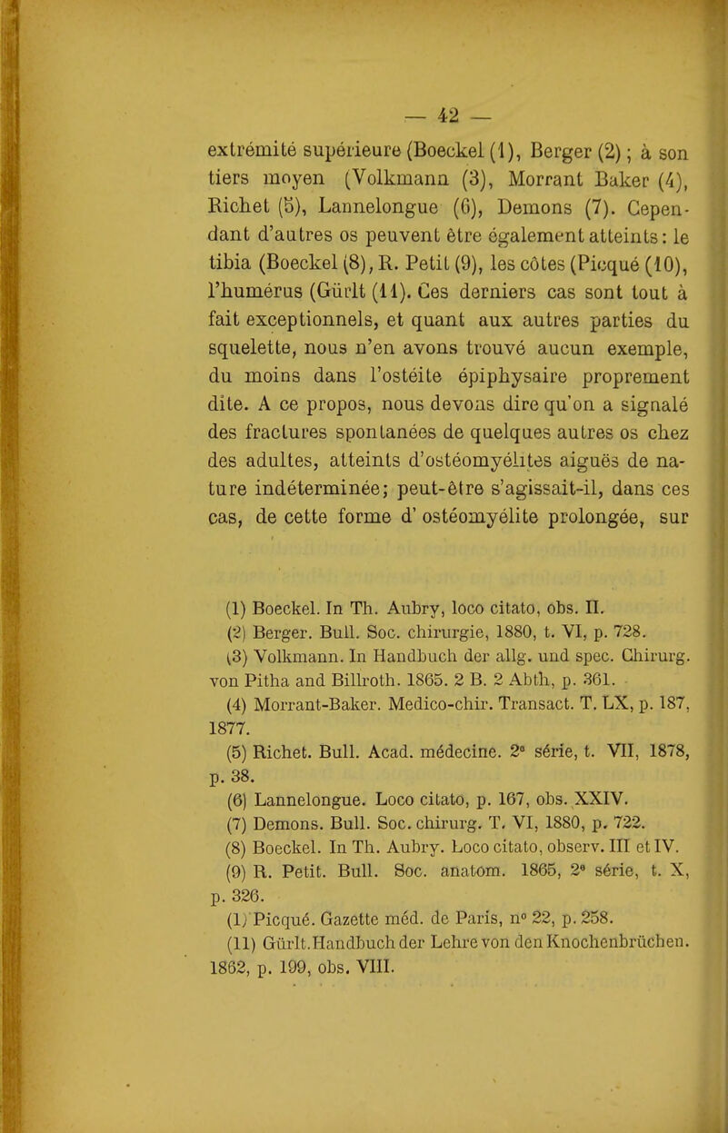extrémité supérieure (Boeckel (1), Berger (2) ; à son tiers moyen (Volkmann (3), Morrant Baker (4), Richet (S), Lannelongue (6), Démons (7). Cepen- dant d'autres os peuvent être également atteints : le tibia (Boeckel (8), R. Petit (9), les côtes (Picqué (10), l'humérus (Gùrlt (11). Ces derniers cas sont tout à fait exceptionnels, et quant aux autres parties du squelette, nous n'en avons trouvé aucun exemple, du moins dans l'ostéite épiphysaire proprement dite. A ce propos, nous devons dire qu'on a signalé des fractures spontanées de quelques autres os chez des adultes, atteints d'ostéomyélites aiguës de na- ture indéterminée; peut-être s'agissait-il, dans ces cas, de cette forme d'ostéomyélite prolongée, sur (1) Boeckel. In Th. Aubry, loco citato, obs. IL (2) Berger. Bull. Soc. chirurgie, 1880, t. VI, p. 728. (3) Volkmann. In Handhuch der allg, und spec. Ghirurg. von Pitha and BiUroth. 1865. 2 B. 2 Abth, p. 361. (4) Morrant-Baker. Medico-chir. Transact. T. LX, p. 187, 1877. (5) Richet. Bull. Acad. médecine. 2° série, t. VII, 1878, p. 38. (6) Lannelongue. Loco citato, p. 167, obs. XXIV. (7) Démons. Bull. Soc. chirurg. T. VI, 1880, p. 722. (8) Boeckel. In Th. Aubry. Loco citato, observ. III et IV. (9) R. Petit. Bull. Soc. anatom. 1865, 2« série, t. X, p. 326. (I) 'Picqué. Gazette méd. de Paris, n° 22, p. 258. (II) Gûrlt.Handbuchder Lehrevon denKnochenbrûchen. 1862, p. 199, obs. VIII.