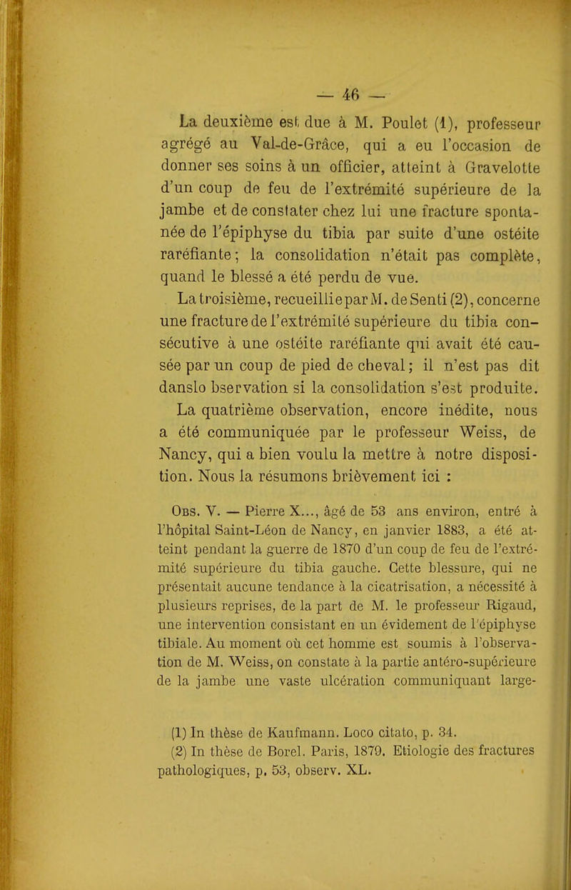 La deuxième esf, due à M. Poulet (1), professeur agrégé au Val-de-Grâce, qui a eu l'occasion de donner ses soins à un officier, atteint à Gravelotle d'un coup de feu de l'extrémité supérieure de la jambe et de constater chez lui une fracture sponta- née de l'épiphyse du tibia par suite d'une ostéite raréfiante; la consolidation n'était pas complète, quand le blessé a été perdu de vue. La troisième, recueillie par M. de Senti (2), concerne une fracture de l'extrémité supérieure du tibia con- sécutive à une ostéite raréfiante qui avait été cau- sée par un coup de pied de cheval; il n'est pas dit danslo bservation si la consolidation s'est produite. La quatrième observation, encore inédite, nous a été communiquée par le professeur Weiss, de Nancy, qui a bien voulu la mettre à notre disposi- tion. Nous la résumons brièvement ici : Obs. V. — Pierre X..., âgé de 53 ans environ, entré à l'hôpital Saint-Léon de Nancy, en janvier 1883, a été at- teint pendant la guerre de 1870 d'un coup de feu de l'extré- mité supérieure du tibia gauche. Cette blessure, qui ne présentait aucune tendance à la cicatrisation, a nécessité à plusieurs reprises, de la part de M. le professeur Rigaud, une intervention consistant en un évidement de l'épiphyse tibiale. Au moment où cet homme est soumis à l'observa- tion de M. Weiss, on constate à la partie antéro-supérieure de la jambe une vaste ulcération communiquant large- (1) In thèse de Kaufmann. Loco citato, p. 34. (2) In thèse de Borel. Paris, 1879. Etiologie des fractures pathologiques, p. 53, observ. XL.