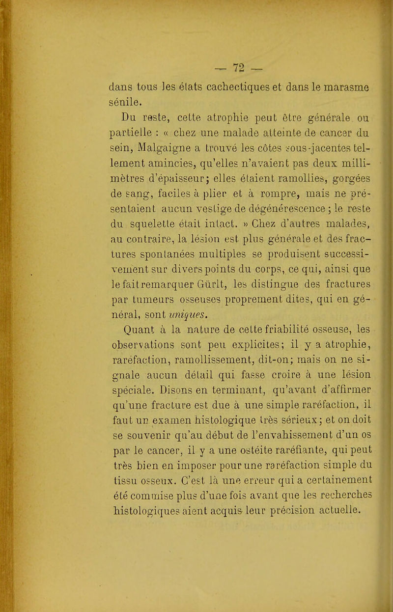 dans tous ]es élats cachectiques et dans le marasme sénile. Du reste, cette atrophie peut être générale ou partielle : « chez une malade atteinte de cancer du sein, Malgaigne a trouvé les côtes .fous-jacentes tel- lement amincies, qu'elles n'avaient pas deux milli- mètres d'épaisseur; elles étaient ramollies, gorgées de sang, faciles à plier et à rompre, mais ne pré- sentaient aucun vestige de dégénérescence ; le reste du squelette était intact. » Chez d'autres malades, au contraire, la lésion est pins générale et des frac- tures spontanées multiples se produisent successi- vement sur divers points du corps, ce qui, ainsi que lefaitremarquer Gùrlt, les distingue des fractures par tumeurs osseuses proprement dites, qui en gé- néral, sont uniques. Quant à la nature de cette friabilité osseuse, les observations sont peu explicites; il y a atrophie, raréfaction, ramollissement, dit-on; mais on ne si- gnale aucun détail qui fasse croire à une lésion spéciale. Disons en terminant, qu'avant d'affirmer qu'une fracture est due à une simple raréfaction, il faut un examen histologique très sérieux; et on doit se souvenir qu'au début de l'envahissement d'un os par le cancer, il y a une ostéite raréfiante, qui peut très bien en imposer pour une raréfaction simple du tissu osseux. C'est là une erreur qui a certainement été commise plus d'une fois avant que les recherches histologiques aient acquis leur précision actuelle.