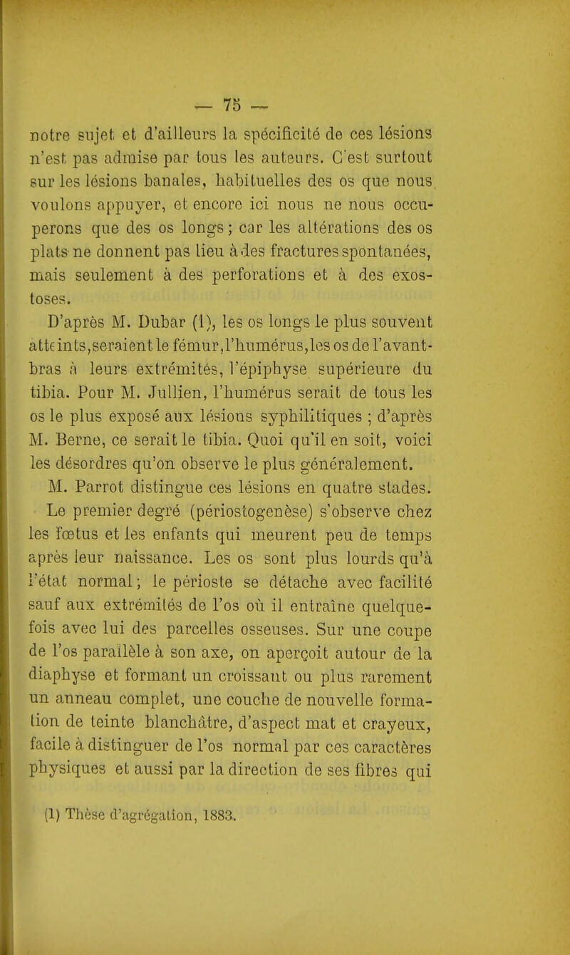 notre sujet et d'ailleurs la spécificité de ces lésions n'est pas admise par tous les auteurs. C'est surtout sur les lésions banales, habituelles des os que nous, voulons appuyer, et encore ici nous ne nous occu- perons que des os longs ; car les altérations des os plats-ne donnent pas lieu à des fractures spontanées, mais seulement à des perforations et à des exos- toses. D'après M. Dubar (1), les os longs le plus souvent atte in ts, serai ent le fémur, l'humérus, les os de l'avant - bras à leurs extrémités, l'épiphyse supérieure du tibia. Pour M. Jullien, l'humérus serait de tous les os le plus exposé aux lésions syphilitiques ; d'après M. Berne, ce serait le tibia. Quoi qu'il en soit, voici les désordres qu'on observe le plus généralement. M. Parrot distingue ces lésions en quatre stades. Le premier degré (périostogenèse) s'observe chez les fœtus et les enfants qui meurent peu de temps après leur naissance. Les os sont plus lourds qu'à l'état normal ; le périoste se détache avec facilité sauf aux extrémités de l'os où il entraîne quelque- fois avec lui des parcelles osseuses. Sur une coupe de l'os parallèle à son axe, on aperçoit autour de la diaphyse et formant un croissant ou plus rarement un anneau complet, une couche de nouvelle forma- tion de teinte blanchâtre, d'aspect mat et crayeux, facile à distinguer de l'os normal par ces caractères physiques et aussi par la direction de ses fibres qui (1) Thèse d'agrégation, 1883.