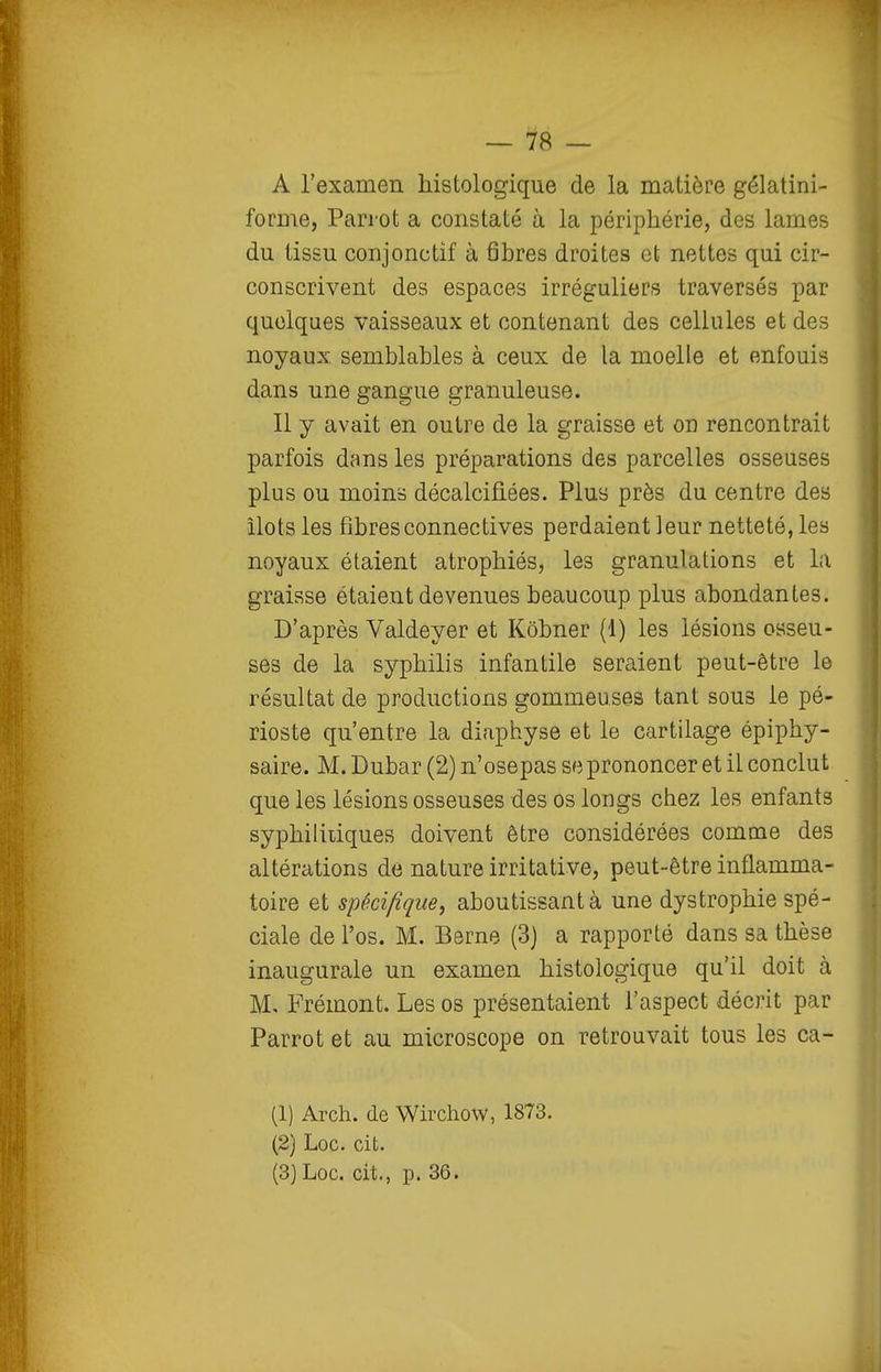 — 78 — A l'examen histologique de la matière gélatini- forme, Parrot a constaté à la périphérie, des lames du tissu conjonctif à fibres droites et nettes qui cir- conscrivent des espaces irréguliers traversés par quelques vaisseaux et contenant des cellules et des noyaux semblables à ceux de la moelle et enfouis dans une gangue granuleuse. Il y avait en outre de la graisse et on rencontrait parfois dans les préparations des parcelles osseuses plus ou moins décalcifiées. Plus près du centre des îlots les fibresconnectives perdaient leur netteté, les noyaux étaient atrophiés, les granulations et la graisse étaient devenues beaucoup plus abondantes. D'après Valdeyer et Kôbner (1) les lésions osseu- ses de la syphilis infantile seraient peut-être le résultat de productions gommeuses tant sous le pé- rioste qu'entre la diaphyse et le cartilage épiphy- saire. M. Dubar (2) n'osepas se prononcer et il conclut que les lésions osseuses des os longs chez les enfants syphiliiiques doivent être considérées comme des altérations de nature irritative, peut-être inflamma- toire et spécifique^ aboutissant à une dystrophie spé- ciale de l'os. M. Berne (3) a rapporté dans sa thèse inaugurale un examen histologique qu'il doit à M, Frémont. Les os présentaient l'aspect décrit par Parrot et au microscope on retrouvait tous les ca- (1) Arch. de Wirchow, 1873. (2) Loc. cit.