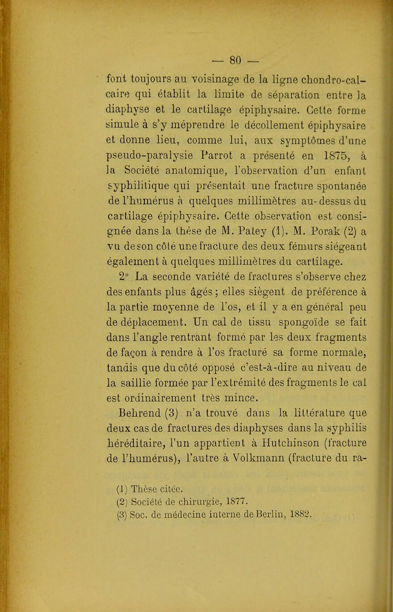 font toujours au voisinage de la ligne chondro-cal- caire qui établit la limite de séparation entre la diaphyse et le cartilage épiphysaire. Cette forme simule à s'y méprendre le décollement épiphysaire et donne lieu, comme lui, aux symptômes d'une pseudo-paralysie Parrot a présenté en 1875, à la Société analomique, l'observation d'un enfant syphilitique qui présentait une fracture spontanée de l'humérus à quelques millimètres au-dessus du cartilage épiphysaire. Cette observation est consi- gnée dans la thèse de M. Paley (1). M. Porak (2) a vu de son côté une fracture des deux fémurs siégeant également à quelques millimètres du cartilage. 2 La seconde variété de fractures s'observe chez des enfants plus âgés ; elles siègent de préférence à la partie moyenne de l'os, et il y a en général peu de déplacement. Un cal de lissu spongoïde se fait dans l'angle rentrant formé par les deux fragments de façon à rendre à l'os fracturé sa forme normale, tandis que du côté opposé c'est-à-dire au niveau de la saillie formée par l'extrémité des fragments le cal est ordinairement très mince. Behrend (3) n'a trouvé dans la littérature que deux cas de fractures des diaphyses dans la syphilis héréditaire, l'un appartient à Hutchinson (fracture de l'humérus), l'autre à Volkmann (fracture du ra- (1) Thèse citée. (2) Société de chirurgie, 1877, (3) Soc. de médecine interne de Berlin, 1882.