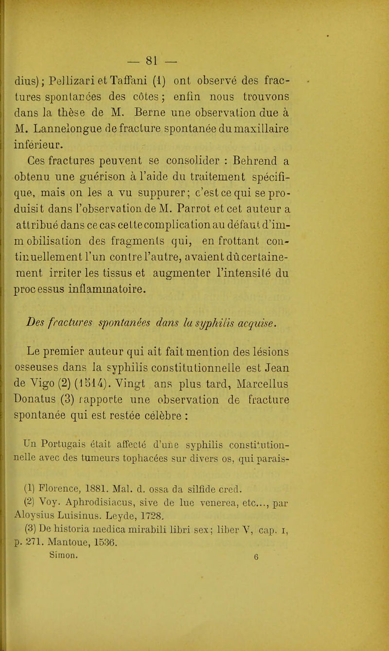 — 81 — dius); PeJlizari et Taffani (1) ont observé des frac- tures sponlaroes des côtes; enfin nous trouvons dans la thèse de M. Berne une observation due à M. Lannelongue de fracture spontanée du maxillaire inférieur. Ces fractures peuvent se consolider : Behrend a obtenu une guérison à l'aide du traitement spécifi- que, mais on les a vu suppurer; c'est ce qui se pro- duisit dans l'observation de M. Parrot et cet auteur a attribué dans ce cas celte complication au défaut d'im- m obilisalion des fragments qui, en frottant con- tinuellement l'un contre l'autre, avaient dû certaine- ment irriter les tissus et augmenter l'intensité du processus inflammatoire. Des fractures spontanées dans la syphilis acquise. Le premier auteur qui ait fait mention des lésions osseuses dans la syphilis constitutionnelle est Jean de Vigo (2) (1S14). Vingt ans plus tard, Marcellus Donatus (3) rapporte une observation de fracture spontanée qui est restée célèbre : Un Portugais était affecté d'une syphilis consti';ution- nellc avec des tumeurs tophacées sur divers os, qui parais- (1) Florence, 1881. Mal. d. ossa da silfide cred. (2) Voy. Aphrodisiacus, sive de lue venerea, etc., par Aloysius Luisinus. Leyde, 1728. (3) De historia medica mirabili libri sex; liber V, cap. i, p. 271. Mantoue, 1536.