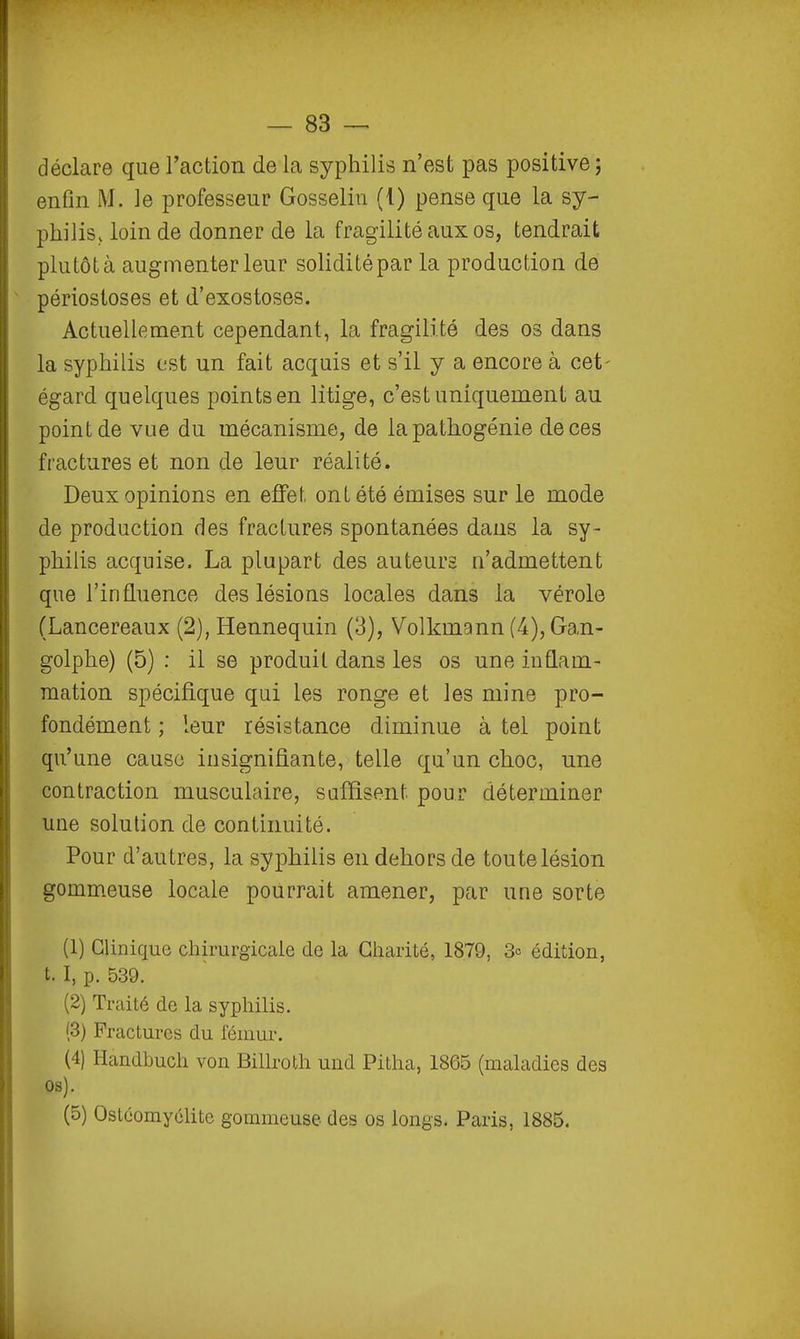 — 83 — déclare que l'action de la syphilis n'est pas positive ; enfin M. le professeur Gosseliu (!) pense que la sy- philis, loin de donner de la fragilité aux os, tendrait plutôt à augmenter leur solidité par la production de ' périostoses et d'exostoses. Actuellement cependant, la fragilité des os dans la syphilis est un fait acquis et s'il y a encore à cet- égard quelques points en litige, c'est uniquement au point de vue du mécanisme, de la pathogénie de ces fractures et non de leur réalité. Deux opinions en effet ont été émises sur le mode de production des fractures spontanées dans la sy- philis acquise. La plupart des auteurs n'admettent que l'influence des lésions locales dans la vérole (Lancereaux (2), Hennequin (3), Volkmann (4), Gan- golphe) (5) ; il se produit dans les os une inflam- mation spécifique qui les ronge et les mine pro- fondément ; leur résistance diminue à tel point qu'une cause insignifiante, telle qu'un ckoc, une contraction musculaire, suffisent pour déterminer une solution de continuité. Pour d'autres, la syphilis en dehors de toute lésion gommeuse locale pourrait amener, par une sorte (1) Clinique chirurgicale de la Charité, 1879, 3= édition, t. I, p. 539. (2) Traité de la syphilis. (3) Fractures du fémur. (4) Handbuch von Billroth und Pitha, 1865 (maladies des os).