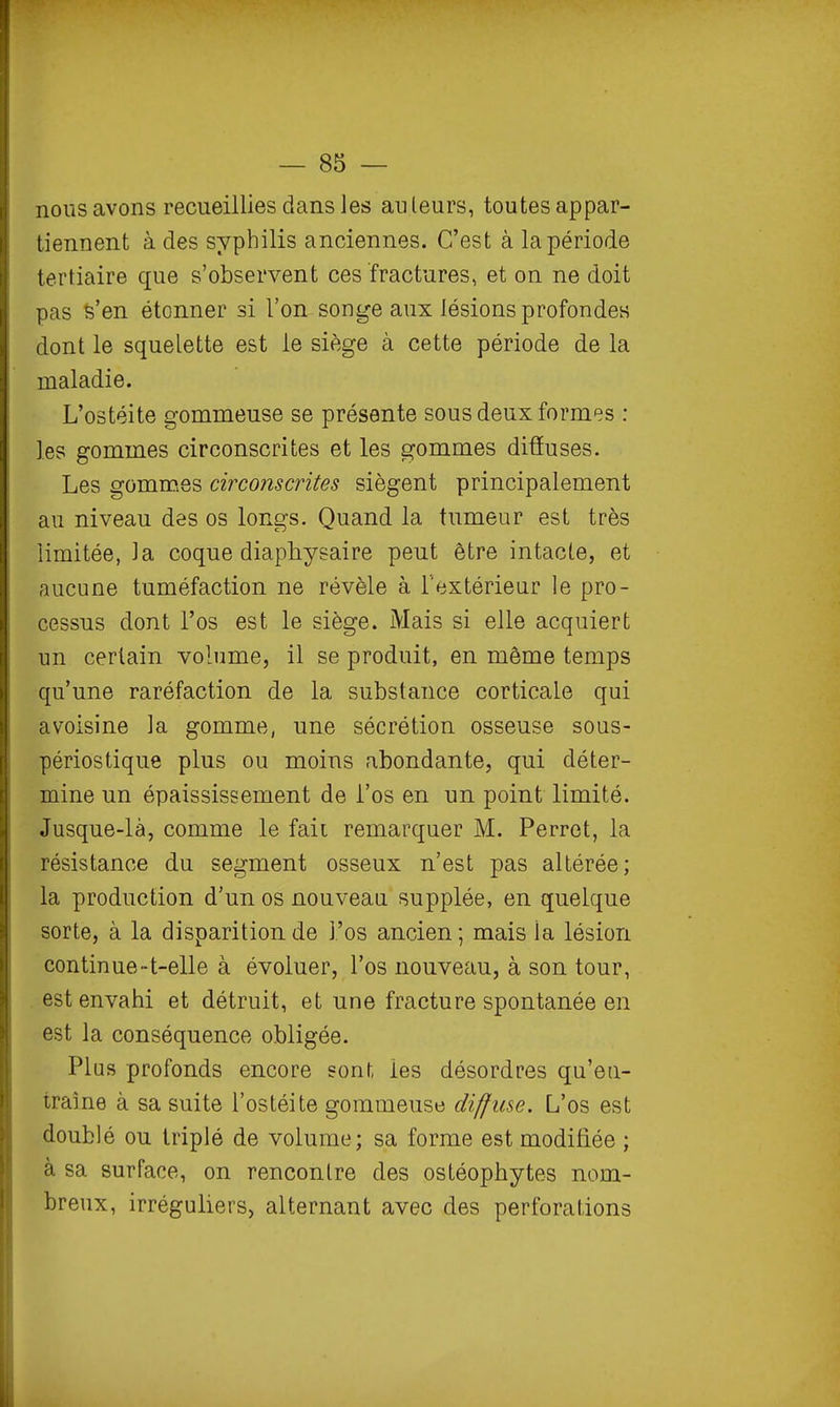 nous avons recueillies dans les au leurs, toutes appar- tiennent à des syphilis anciennes. C'est à la période tertiaire que s'observent ces fractures, et on ne doit pas 6'en étonner si l'on songe aux lésions profondes dont le squelette est le siège à cette période de la maladie. L'ostéite gommeuse se présente sous deux formes : les gommes circonscrites et les gommes diûuses. Les gomrQes circo?iscrites siègent principalement au niveau des os longs. Quand la tumeur est très limitée, la coque diaphysaire peut être intacte, et aucune tuméfaction ne révèle à l'extérieur le pro- cessus dont l'os est le siège. Mais si elle acquiert un certain volume, il se produit, en môme temps qu'une raréfaction de la substance corticale qui avoisine la gomme, une sécrétion osseuse sous- périostique plus ou moins abondante, qui déter- mine un épaississement de i'os en un point limité. Jusque-là, comme le fait remarquer M. Perret, la résistance du segment osseux n'est pas altérée; la production d'un os nouveau supplée, en quelque sorte, à la disparition de l'os ancien; mais la lésion continue~t-elle à évoluer, l'os nouveau, à son tour, est envahi et détruit, et une fracture spontanée en est la conséquence obligée. Plus profonds encore sonl, les désordres qu'eii- traine à sa suite l'ostéite gommeuse diffuse. L'os est doublé ou triplé de volume; sa forme est modifiée ; à sa surface, on rencontre des ostéophytes nom- breux, irréguliers, alternant avec des perforations