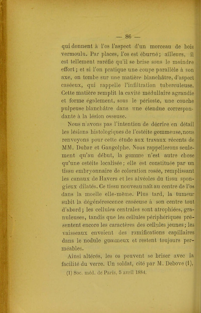 qui donnent à l'os l'aspect d'un morceau de bois vermoulu. Par places, l'os est éburné; ailleurs, il est tellement raréfié qu'il se brise sous le moindre effort ; et si l'on pratique une coupe parallèle à son axe, on tombe sur une matière blanchâtre, d'aspect caséeux, qui rappelle l'infiltration tuberculeuse. Cette matière remplit la cavité médullaire agrandie et forme également, sous le périoste, une couche pulpeuse blanchâtre dans une étendue correspon- dante à la lésion osseuse. Nous n'avons pas l'intention de décrire en détail les lésions histologiques de l'ostéite gommeuse,nous renvoyons pour cette étude aux travaux récents de MM. Dnbar et Gangolphe. Nous rappellerons seule- ment qu'au début, la gomme n'est autre chose qu'une ostéite localisée ; elle est constituée par un tissu embryonnaire de coloration rosée, remplissant les canaux de Havers et les alvéoles du tissu spon- gieux dilatés. Ce tissu nouveau naît au centre de l'os dans la moelle elle-même. Plus tard, la tumeur subit la dégénérescence caséeuse à son centre tout d'abord ; les cellules centrales sont atrophiées, gra- nuleuses, tandis que les cellules périphériques pré- sentent encore les caractères des celliiles jeunes; les vaisseaux envoient des ramifications capillaires dans le nodule gonimeux et restent toujours per- méables. Ainsi altérés, les os peuvent se briser avec la facilité du verre. Un soldat, cité par M. Debove (1), (1) Soc. méd. de Paris, 5 avril 1884.