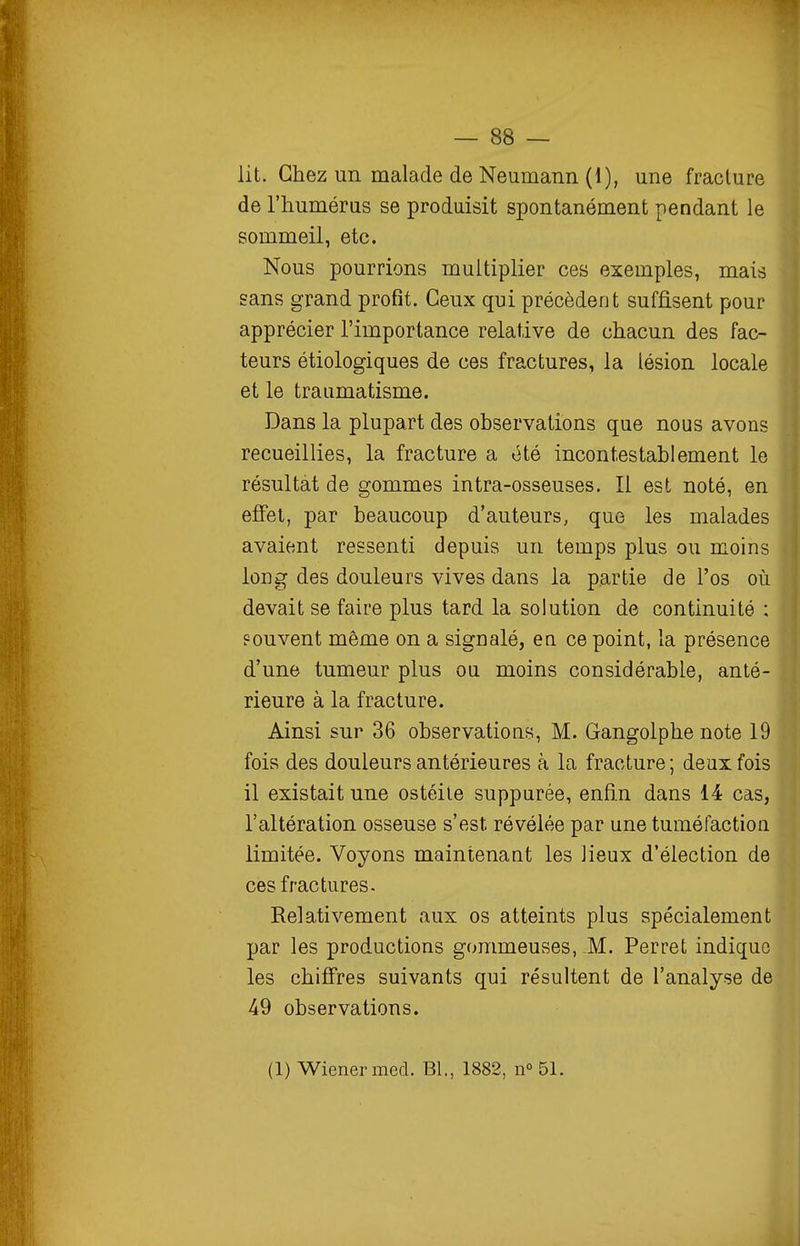 lit. Chez un malade de Neumann (1), une fracture de l'humérus se produisit spontanément pendant le sommeil, etc. Nous pourrions multiplier ces exemples, mais sans grand profit. Ceux qui précèdent suffisent pour apprécier l'importance relative de chacun des fac- teurs étiologiques de ces fractures, la lésion locale et le traumatisme. Dans la plupart des observations que nous avons recueillies, la fracture a été incontestablement le résultat de gommes intra-osseuses. Il est noté, en effet, par beaucoup d'auteurs, que les malades avaient ressenti depuis un temps plus ou moins long des douleurs vives dans la partie de l'os où devait se faire plus tard la solution de continuité ; souvent même on a signalé, en ce point, la présence d'une tumeur plus ou moins considérable, anté- rieure à la fracture. Ainsi sur 36 observations, M. Gangolphe note 19 fois des douleurs antérieures à la fracture; deux fois il existait une ostéite suppurée, enfin dans 14 cas, l'altération osseuse s'est révélée par une tuméfaction limitée. Voyons maintenant les Jieux d'élection de ces fractures. Relativement aux os atteints plus spécialement par les productions gommeuses, -M. Perret indique les chifi'res suivants qui résultent de l'analyse de 49 observations. (1) Wiener med. Bl., 1882, n° 51.