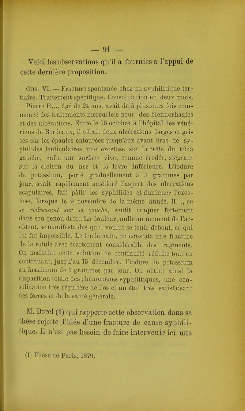 Voici les observations qu'il a fournies à l'appui de cette dernière proposition. ÛBS. VI, —Fracture spontanée chez un syphilitique ter- tiaire. Traitement spécifique. Consolidation en deux mois. Pierre R..., âgé de 24 ans, avait déjà plusieurs fois com- mencé des traitements mercuriels pour des hlennorhagies et des ulcérations. Entré le 16 octobre à l'hôpital des véné- riens de Bordeaux, il offrait deux ulcérations larges et gri- ses sur les épaules entourées jusqu'aux avant-bras de sy- philides lenticulaires, une exostose sur la crête du tibia gauche, enfin une surface vive, comme érodée, siégeant sur la cloison du nez et la lèvre inférieure. L'iodure de potassium, poi'té graduellement à 3 grammes par jour, avait rapidement amélioré l'aspect des ulcérations scapulaires, fait pâlir les syphilides et diminuer l'exos- tose, lorsque le 9 novembre de la même année. R..., en se redressant sur sa couche^ sentit craquer fortement dans son genou droit. La douleur, nulle au moment de l'ac- cident, se manifesta dès qu'il voulut se tenir debout, ce qui lui fut impossible. Le lendemain, on constata une fracture de la rotule avec écartement considérable des fragments. On maintint cette solution de continuité réduite tout en continuant, jusqu'au 15 décembre, l'iodure de potassium au maximum de 3 grammes par jour. On obtint ainsi la disparition totale des phénomènes syphilitiques, une con- solidation très régulière de l'os et un état très satisfaisant des forces et de la santé générale. M. Bore! (1) qui rapporte cette observation dans sa thèse rejette l'idée d'une fracture de cause syphili- tique. 11 n'est pas besoin de faire intervenir ici une (1) Thèse de Paris, 1879.