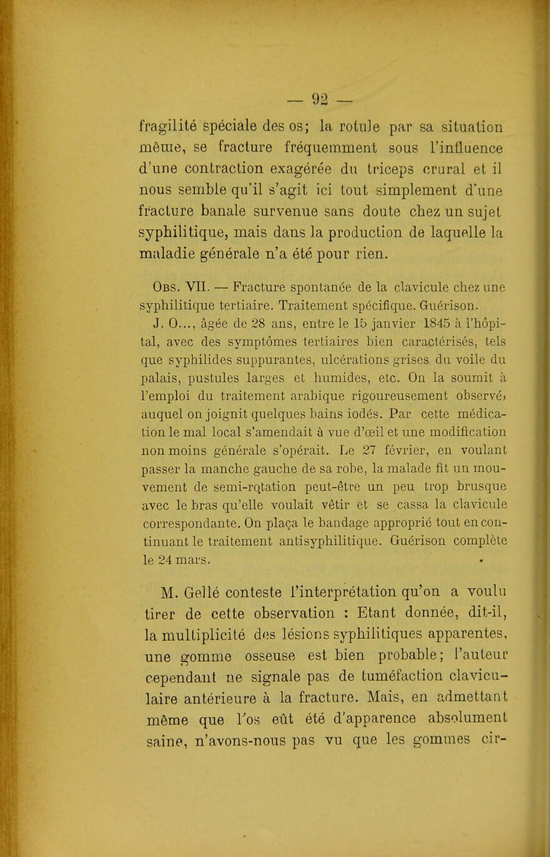 fragilité spéciale des os; la rotule par sa situation même, se fracture fréquemment sous l'influence d'une contraction exagérée du triceps crural et il nous semble qu'il s'agit ici tout simplement d'une fracture banale survenue sans doute chez un sujet syphilitique, mais dans la production de laquelle la maladie générale n'a été pour rien. Obs. VII. — Fracture spontanée de la clavicule chez une syphilitique tertiaire. Traitement spécifique. Guérison. J. 0..., âgée de 28 ans, entre le 15 janvier 1845 à i'hôpi- tal, avec des symptômes tertiaires bien caractérisés, tels que syphilides suppurantes, ulcérations grises du voile du palais, pustules larges et humides, etc. On la soumit à l'emploi du traitement arabique rigoureusement observé» auquel on joignit quelques bains iodés. Par cette médica- tion le mal local s'amendait à vue d'oeil et une modification non moins générale s'opérait. Le 27 février, en voulant passer la manche gauche de sa robe, la malade fit un mou- vement de semi-rqtation peut-être un peu trop brusque avec le bras qu'elle voulait vêtir et se cassa la clavicule correspondante. On plaça le bandage approprié tout en con- tinuant le traitement antisyphilitique. Guérison complète le 24 mars. M. Gel lé conteste l'interprétation qu'on a voulu tirer de cette observation : Etant donnée, dit-il, la multiplicité des lésions syphilitiques apparentes, une gomme osseuse est bien probable; l'auteur cependant ne signale pas de tuméfaction clavicu- laire antérieure à la fracture. Mais, en admettant même que Tos eût été d'apparence absolument saine, n'avons-nous pas vu que les gommes cir-