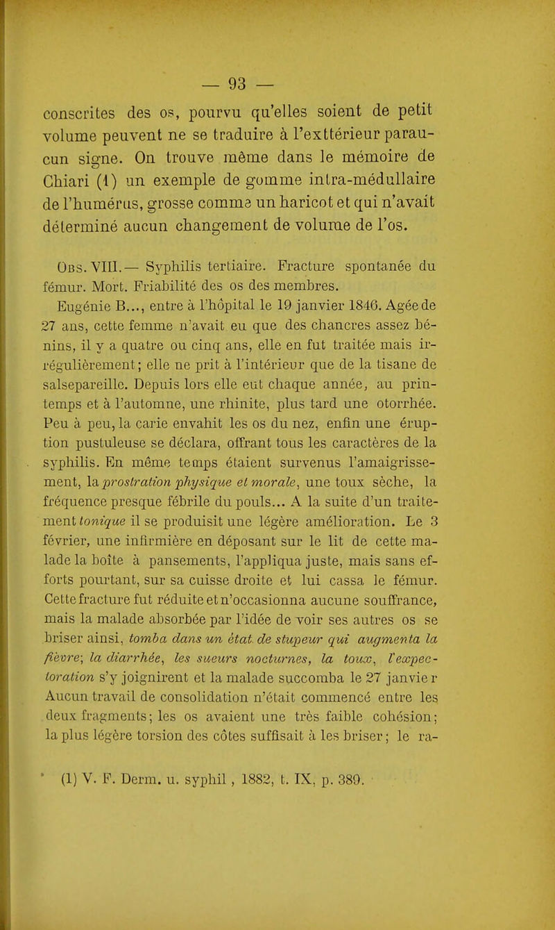 consentes des os, pourvu qu'elles soient de petit volume peuvent ne se traduire à l'exttérieur parau- cun sierne. On trouve même dans le mémoire de Chiari (1) un exemple de gomme inlra-médullaire de l'humérus, grosse comma un haricot et qui n'avait déterminé aucun changement de volume de l'os. Obs.VIII.— Syphilis tertiaire. Fracture spontanée du fémur. Mort. Friabilité des os des membres. Eugénie B..., entre à l'hôpital le 19 janvier 1846. Agée de 27 ans, cette femme n'avait eu que des chancres assez bé- nins, il y a quatre ou cinq ans, elle en fut traitée mais ir- régulièrement ; elle ne prit à l'intérieur que de la tisane de salsepareille. Depuis lors elle eut chaque année, au prin- temps et à l'automne, une rhinite, plus tard une otorrhée. Peu à peu, la carie envahit les os du nez, enfin une érup- tion pustuleuse se déclara, offrant tous les caractères de la syphilis. Rn même temps étaient survenus l'amaigrisse- ment, \di prostration physique et morale^ une toux sèche, la fréquence presque fébrile du pouls... A la suite d'un traite- ment ^om^'-we il se produisit une légère amélioration. Le 3 février, une infirmière en déposant sur le lit de cette ma- lade la boîte à pansements, l'appliqua juste, mais sans ef- forts pourtant, sur sa cuisse droite et lui cassa le fémur. Cette fracture fut réduite et n'occasionna aucune souffrance, mais la malade absorbée par l'idée de voir ses autres os se briser ainsi, tomba dans un état de stupeur qui augmenta la fîe'ore; la diarrhée^ les sueurs nocturnes, la toux, ïexpec- toration s'y joignirent et la malade succomba le 27 janvier Aucun travail de consolidation n'était commencé entre les deux fragments ; les os avaient une très faible cohésion; la plus légère torsion des côtes suffisait à les briser; le ra- • (1) V. F. Dcrm. u. syphil , 1882, t. IX, p. 389.