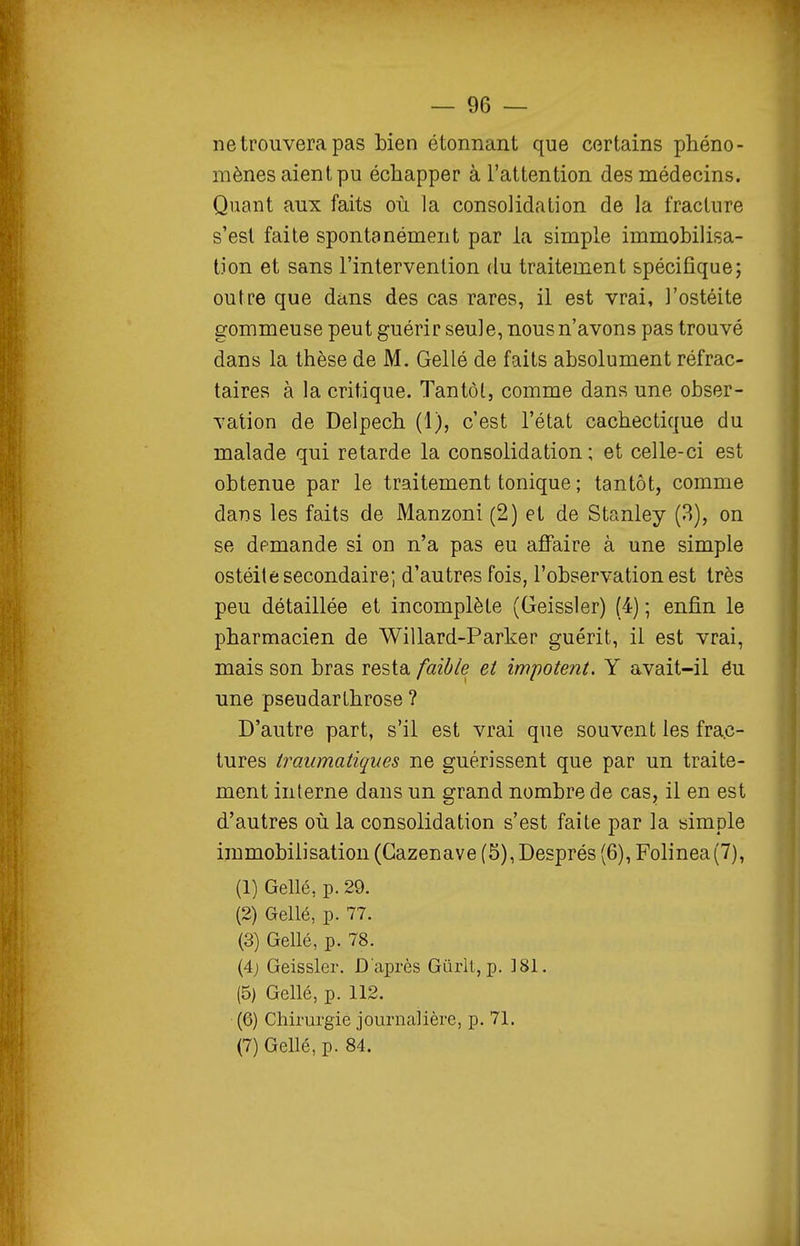 ne trouvera pas bien étonnant que certains phéno- mènes aient pu échapper à l'attention des médecins. Quant aux faits oii la consolidation de la fracture s'est faite spontanément par la simple immobilisa- tion et sans l'intervention du traitement spécifique; outre que dans des cas rares, il est vrai, l'ostéite gommeuse peut guérir seule, nous n'avons pas trouvé dans la thèse de M. Gellé de faits absolument réfrac- taires à la critique. Tantôl, comme dans une obser- vation de Delpech (1), c'est l'état cachectique du malade qui retarde la consolidation ; et celle-ci est obtenue par le traitement tonique ; tantôt, comme dans les faits de Manzoni (2) et de Stanley (3), on se demande si on n'a pas eu affaire à une simple ostéite secondaire; d'autres fois, l'observation est très peu détaillée et incomplète (Geissler) (4) ; enfin le pharmacien de Willard-Parker guérit, il est vrai, mais son bras resta faible et impotent, Y avait-il éu une pseudarthrose ? D'autre part, s'il est vrai que souvent les frac- tures traiimatiques ne guérissent que par un traite- ment interne dans un grand nombre de cas, il en est d'autres où la consolidation s'est faite par la simple immobilisation (Gazenave (5), Després (6), Folinea(7), (1) Gellé, p. 29. (2) Gellé, p. 77. (3) Gellé, p. 78. (4j Geissler. D'après Giirlt, p. ]81. (5) Gellé, p. 112. (6) Chirurgie journalière, p. 71. (7) Gellé, p. 84.