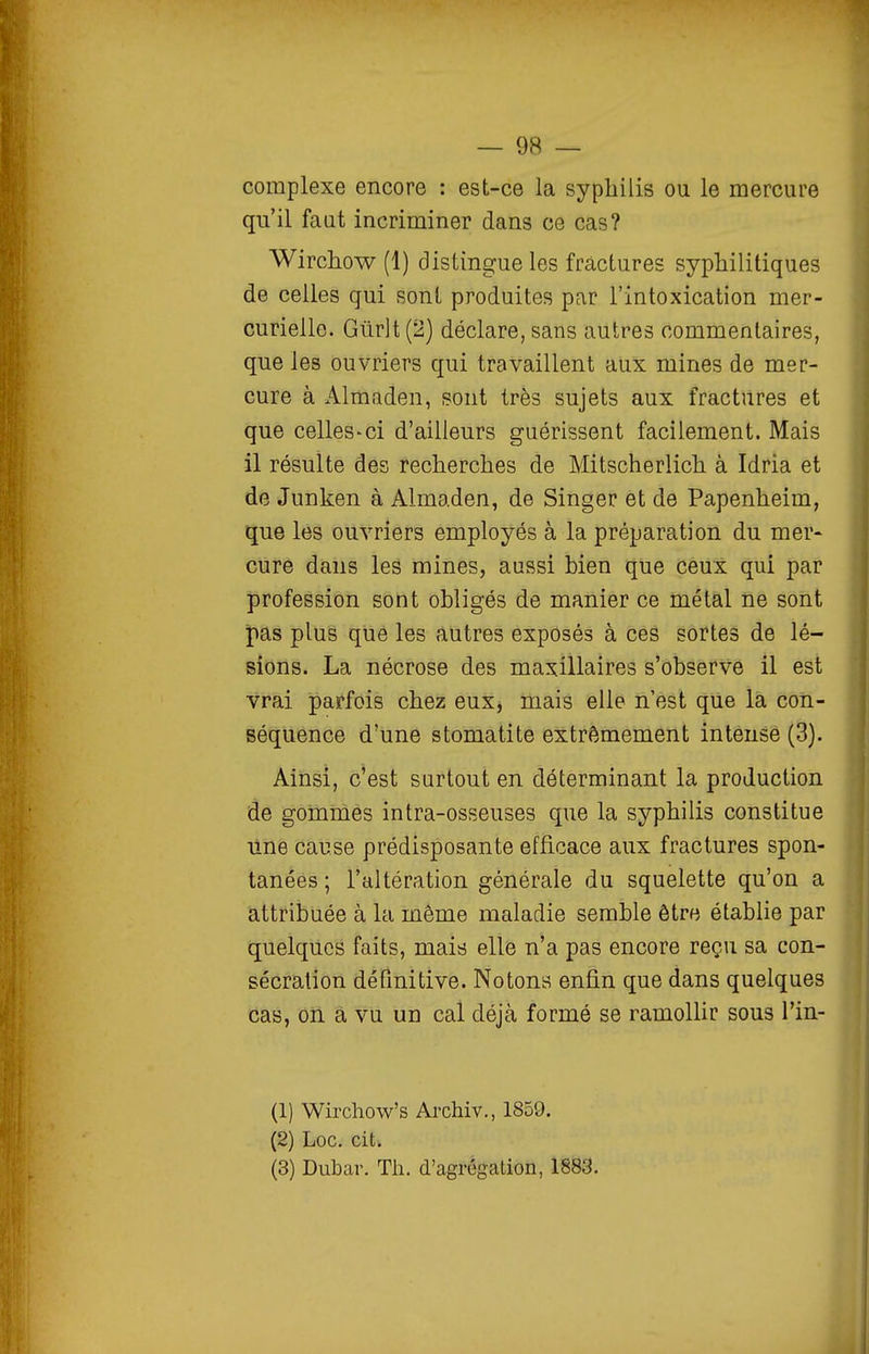 complexe encore : est-ce la syphilis ou le mercure qu'il faut incriminer dans ce cas? Wirchow (1) distingue les fractures syphilitiques de celles qui sont produites par l'intoxication mer- curielle. Gûrlt(2) déclare, sans autres commentaires, que les ouvriers qui travaillent aux mines de mer- cure à Almaden, sont très sujets aux fractures et que celles-ci d'ailleurs guérissent facilement. Mais il résulte des recherches de Mitscherlich à Idria et de Junken à Almaden, de Singer et de Papenheim, que les ouvriers employés à la préparation du mer- cure dans les mines, aussi bien que ceux qui par profession sont obligés de manier ce métal ne sont ipas plus que les autres exposés à ces sortes de lé- sions. La nécrose des maxillaires s'observe il est vrai parfois chez eux, mais elle n'est que la con- Béquénce d'une stomatite extrêmement intense (3). Ainsi, c'est surtout en déterminant la production de gommes intra-osseuses que la syphilis constitue une cause prédisposante efficace aux fractures spon- tanées ; l'altération générale du squelette qu'on a attribuée à la même maladie semble être établie par quelques faits, mais elle n'a pas encore reçu sa con- sécration définitive. Notons enfin que dans quelques cas, on a vu un cal déjà formé se ramollir sous l'in- (1) Wirchow's Archiv., 1859. (2) Loc, cit. (3) Dubar. Th. d'agrégation, 1883.