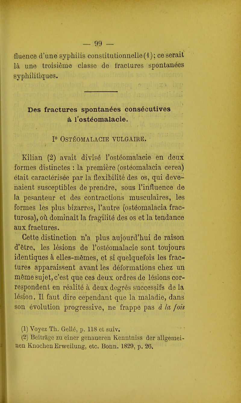 fluence d'une syphilis conslitutionnelie(i ) ; ce serait là une troisième classe de fractures spontanées syphilitiques. Des fractures spontanées consécutives à Tostéomalacie. P OSTÉOMALAGIE VULGAIRE. Kilian (2) avait divisé l'ostéomalacie en deux formes distinctes : la première (ostéomalacia cerea) était caractérisée par la flexibilité des os, qui deve- naient susceptibles de prendre, sous l'influence de la pesanteur et des contractions musculaires, les formes les plus bizarres, l'autre (ostéomalacia frac- turosa), où dominait la fragilité des os et la tendance aux fractures. Cette distinction n'a plus aujourd'hui de raison, d'être, les lésions de l'ostéomalacie sont toujours identiques à elles-mêmes, et si quelquefois les frac- tures apparaissent avant les déformations chez un même sujet, c'est que ces deux ordres de lésions cor- respondent en réalité à deux degrés successifs de la lésion. Il faut dire cependant que la maladie, dans son évolution progressive, ne frappe pas à la fois (1) Voyez Th. Gellé, p. 118 et suiv. (2) Beitrilgc zu einer gcnaueren Kenntniss der allgeraei- nen Knochen Erwcilung, etc. Bonn. 1829, p. 26.