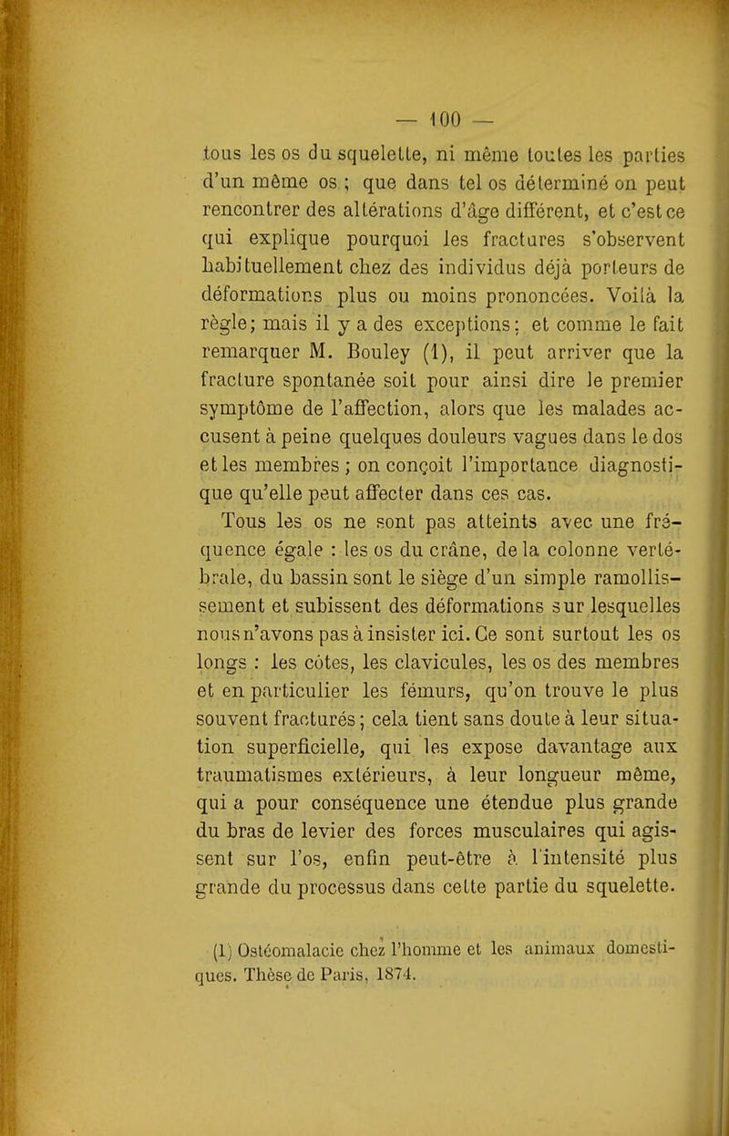 .tous les os du squelette, ni même toutes les parties d'un môme os ; que dans tel os déterminé on peut rencontrer des altérations d'âge différent, et c'est ce qui explique pourquoi les fractures s'observent habituellement chez des individus déjà porteurs de déformations plus ou moins prononcées. Voilà la règle; mais il y a des exceptions; et comme le fait remarquer M. Bouley (1), il peut arriver que la fracture spontanée soit pour ainsi dire le premier symptôme de l'affection, alors que les malades ac- cusent à peine quelques douleurs vagues dans le dos et les membres; on conçoit l'importance diagnosti- que qu'elle peut affecter dans ces cas. Tous les os ne sont pas atteints avec une fré- quence égale : les os du crâne, delà colonne verté- brale, du bassin sont le siège d'un simple ramollis- sement et subissent des déformations sur lesquelles nous n'avons pas à insister ici. Ce sont surtout les os longs : les côtes, les clavicules, les os des membres et en particulier les fémurs, qu'on trouve le plus souvent fracturés ; cela tient sans doute à leur situa- tion superficielle, qui les expose davantage aux traumalismes extérieurs, à leur longueur même, qui a pour conséquence une étendue plus grande du bras de levier des forces musculaires qui agis- sent sur l'os, enfm peut-être à l'intensité plus grande du processus dans cette partie du squelette. (1) Oslcomalacie chez l'homme et les animaux domesti- ques. Thèse de Paris, 1874.