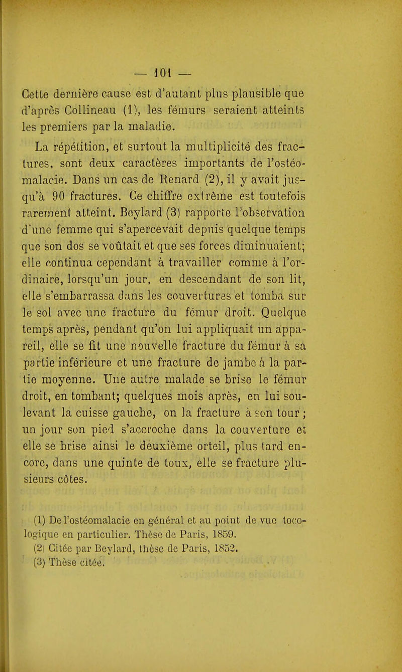 — lOi — Cette dernière cause est d'autant plus plausible que d'après Collineau (1), les fémurs seraient atteints les premiers par la maladie. La répétition, et surtout la multiplicité des frac- tures, sont deux caractères importants de l'ostéo- malacie. Dans un cas de Renard (2), il y avait jus- qu'à 90 fractures. Ce chiffre extrême est toutefois rarement atteint. Beylard (3) rapporîe l'observation d'une femme qui s'apercevait depuis quelque temps que son dos se voûtait et que ses forces diminuaient; elle continua cependant à travailler comme à l'or- dinaire, lorsqu'un jour, en descendant de son lit, elle s'embarrassa dans les couverturâs et tomba sur le sol avec une fracture du fémur droit. Quelque temps après, pendant qu'on lui appliquait un appa- reil, elle se fit une nouvelle fracture du fémur à sa partie inférieure et une fracture de jambe h la par- tie moyenne. Une autre malade se brise le fémur droit, en tombant; quelques mois après, en lui sou- levant la cuisse gauche, on la fracture à son tour ; un jour son pied s'accroche dans la couverture et elle se brise ainsi le deuxième orteil, plus lard en- core, dans une quinte de toux, elle se fracture plu- sieurs côtes. (1) De rostéomalacie en général et au point de vue toco- logiquc en particulier. Thèse de Paris, 1859. (2) Citée par Beylard, thèse de Paris, 1853. (3) Thèse citée. L