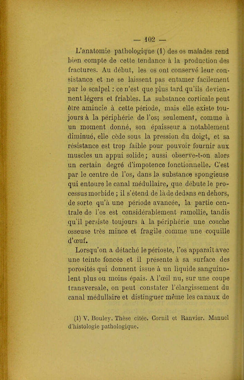 L'anatomie pathologique (1) des os malades rend bien compte de cette tendance à la production des fractures. Au début, les os ont conservé leur con- sistance et ne se laissent pas entamer facilement par le scalpel : ce n'est que plus tard qu'ils devien- nent légers et friables. La substance corticale peut être amincie à cette période, mais elle existe tou- jours à la périphérie de l'os: seulement, comme à un moment donné, son épaisseur a notablement diminué, elle cède sous la pression du doigt, et sa résistance est trop faible pour pouvoir fournir aux muscles un appui solide ; aussi observe-t-on alors un certain degré d'impotence fonctionnelle. C'est par le centre de l'os, dans la substance spongieuse qui entoure le canal médullaire, que débute le pro- cessus morbide ; il s'étend de là de dedans en dehors, de sorte qu'à une période avancée, la partie cen- trale de l'os est considérablement ramollie, tandis qu'il persiste toujours à la périphérie une couche osseuse très mince et fragile comme une coquille d'œuf. Lorsqu'on a détaché le périoste, l'os apparaît avec une teinte foncée et il présente à sa surface des porosités qui donnent issue à un liquide sanguino- lent plus ou moins épais. A l'œil nu, sur une coupe transversale, on peut constater l'élargissement du canal médullaire et distinguer même les canaux de (1) V. Bouley. Thèse citée. Gornil et Ranvier. Manuel d'histologie pathologique.