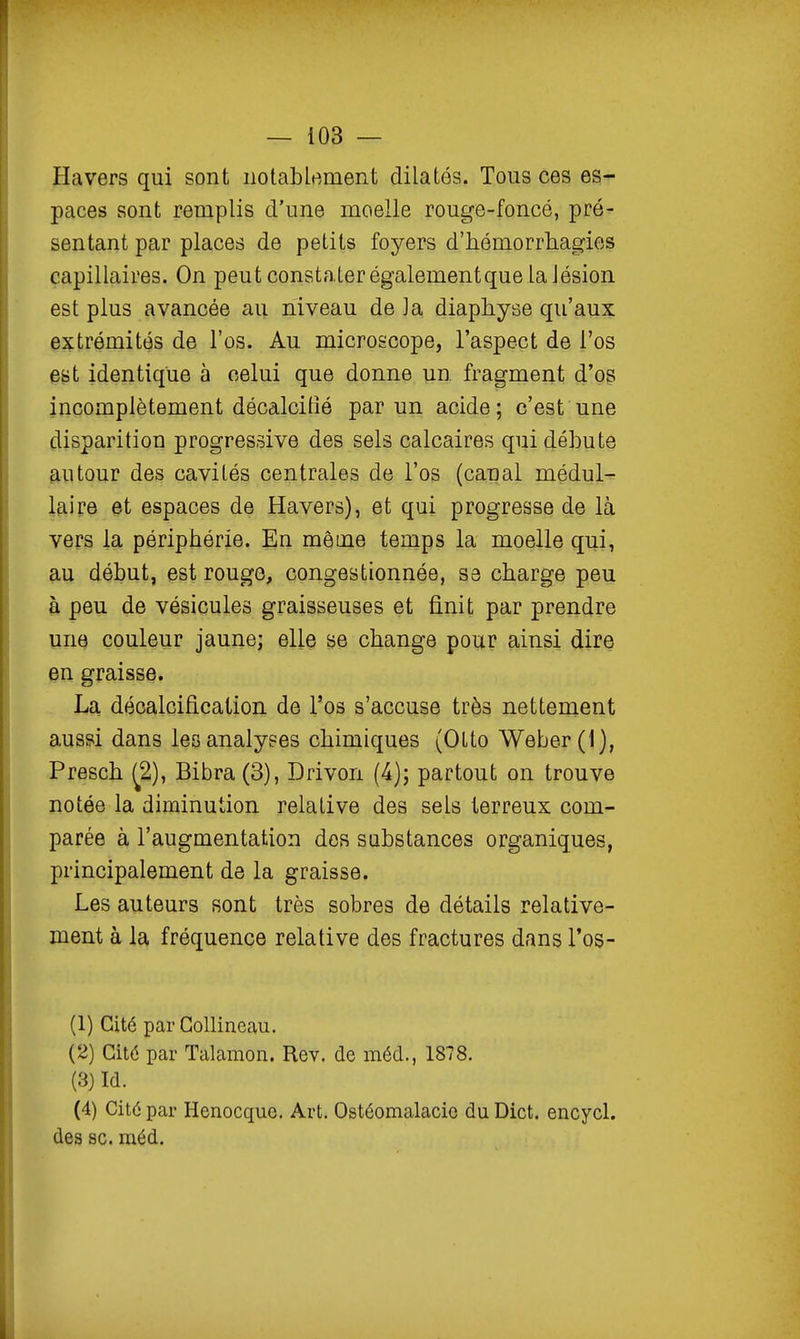 Havers qui sont notablement dilatés. Tous ces es- paces sont remplis d'une moelle rouge-foncé, pré- sentant par places de petits foyers d'hémorrliagies capillaires. On peut constater égalementquela Jésion est plus avancée au niveau de Ja diaphyse qu'aux extrémités de l'os. Au microscope, l'aspect de l'os est identique à celui que donne un. fragment d'ogi incomplètement décalcifié par un acide; c'est une disparition progressive des sels calcaires qui débute autour des cavités centrales de l'os (canal médul- laire et espaces de Havers), et qui progresse de là vers la périphérie. En même temps la moelle qui, au début, est rougo, congestionnée, se charge peu à peu de vésicules graisseuses et finit par prendre une couleur jaune; elle se change pour ainsi dire en graisse. La décalcification de l'os s'accuse très nettement aussi dans les analyses chimiques (Olto Weber(l), Presch ^2), Bibra (3), Drivon (^); partout on trouve notée la diminution relative des sels terreux com- parée à l'augmentation dos substances organiques, principalement de la graisse. Les auteurs sont très sobres de détails relative- ment à la fréquence relative des fractures dans l'os- (1) Cité par Gollineau. (2) Cité par Talamon. Rev. de méd., 1878. (3) Id. (4) Cité par Henocque. Art. Ostéomalacio du Dict. encycl. des se. méd.