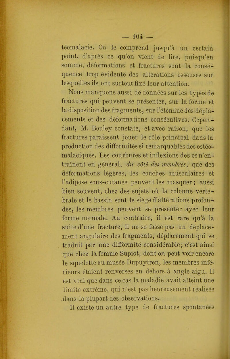 téomalaoie. On le comprend jusqu'à un certain point, d'après ce qu'on vient de lire, puisqu'en somme, déformations et fractures sont la consé- quence trop évidente des altérations osseuses sur lesquelles ils ont surtout fixé leur attention. Nous manquons aussi de données sur les types de fractures qui peuvent se présenter, sur la forme et la disposition des fragments, sur l'étendue des dépla- cements et des déformations consécutives. Cepen- dant, M, Bouley constate, et avec raison, que les fractures paraissent jouer le rôle principal dans la production des difformités si remarquables des ostéo- malaciques. Les courbures et inflexions des os n'en- traînent en général, du côté des membres, que des déformations légères, les couches musculaires et l'adipose sous-cutanée peuvent les masquer ; aussi bien souvent, chez des sujets où la colonne verté- brale et le bassin sont le siège d'altérations profon- des, les membres peuvent se présenter ayec leur forme normale. Au contraire, il est rare qu'à la suite d'une fracture, il ne se fasse pas un déplace- ment angulaire des fragments, déplacement qui se traduit par une difformité considérable; c'est ainsi que chez la femme Supiot, dont on peut voir encore le squelette au musée Dupuytren, les membres infé- rieurs étaient renversés en dehors à angle aigu. Il est vrai que dans ce cas la maladie avait atteint une limite extrême, qui n'est pas heureusement réalisée .dans la plupart des observations. Il existe un autre type de fractures spontanées
