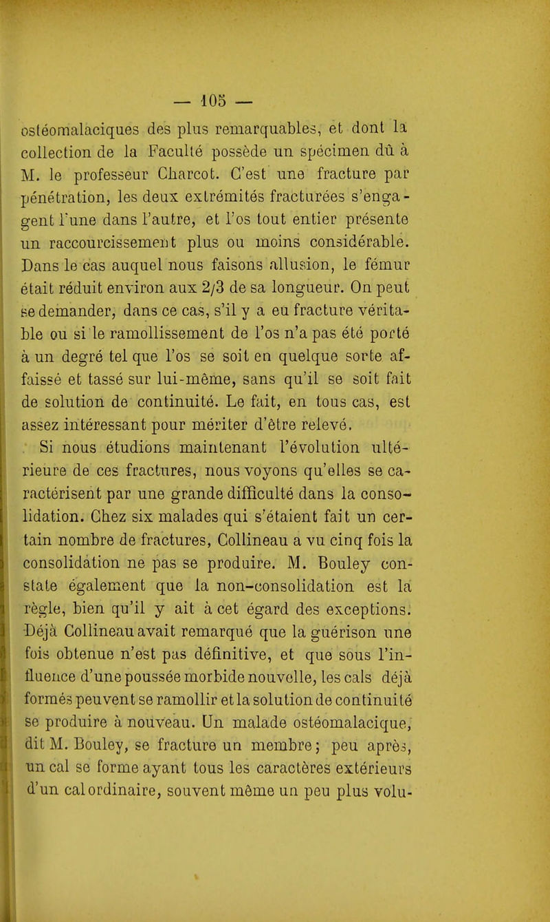 osléomalaciques des plus remarquables, et dont la collection de la Faculté possède un spécimen dû à M. le professeur Charcot. C'est une fracture par pénétration, les deux extrémités fracturées s'enga- gent Tune dans l'autre, et l'os tout entier présente un raccourcissement plus ou moins considérable. Dans le cas auquel nous faisons allusion, le fémur était réduit environ aux 2/3 de sa longueur. On peut se demander, dans ce cas, s'il y a eu fracture vérita- ble ou si le ramollissement de l'os n'a pas été porté à un degré tel que l'os se soit en quelque sorte af- faissé et tassé sur lui-même, sans qu'il se soit fait de solution de continuité. Le fait, en tous cas, est assez intéressant pour mériter d'être relevé. . Si nous étudions maintenant l'évolution ulté- rieure de ces fractures, nous voyons qu'elles se ca- ractérisent par une grande difficulté dans la conso- lidation. Chez six malades qui s'étaient fait un cer- tain nombre de fractures, Collineau a vu cinq fois la consolidation ne pas se produire. M. Bouley con- state également que la non-consolidation est la règle, bien qu'il y ait à cet égard des exceptions. •Déjà Collineau avait remarqué que la guérison une fois obtenue n'est pas définitive, et que sous l'in- fluence d'une poussée morbide nouvelle, les cals déjà formés peuvent se ramollir et la solution de continuité' se produire à nouveau. Un malade ostéomalacique, dit M. Bouley, se fracture un membre; peu après, un cal se forme ayant tous les caractères extérieurs d'un cal ordinaire, souvent môme un peu plus volu-