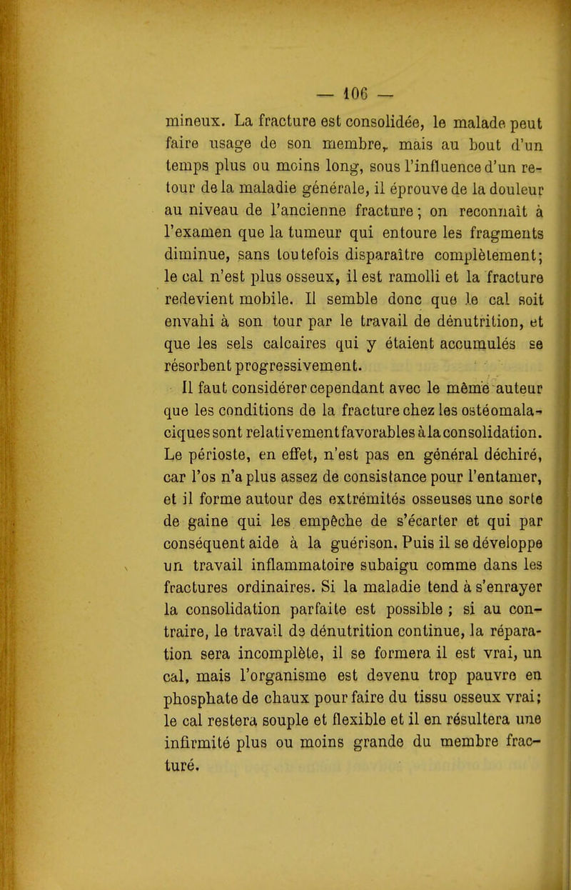 mineux. La fracture est consolidée, le malade peut faire usage de son membre,, mais au bout d'un temps plus ou moins long, sous l'influence d'un re- tour delà maladie générale, il éprouve de la douleur au niveau de l'ancienne fracture ; on reconnaît à l'examen que la tumeur qui entoure les fragments diminue, sans toutefois disparaître complètement; le cal n'est plus osseux, il est ramolli et la fracture redevient mobile. Il semble donc que .le cal soit envahi à son tour par le travail de dénutrition, et que les sels calcaires qui y étaient accumulés se résorbent progressivement. Il faut considérer cependant avec le môm^s auteur que les conditions de la fracture chez les ostéomala- ciquessont relativement favorables à la consolidation. Le périoste, en effet, n'est pas en général déchiré, car l'os n'a plus assez de consistance pour l'entamer, et il forme autour des extrémités osseuses une sorte de gaine qui les empêche de s'écarter et qui par conséquent aide à la guérison. Puis il se développe un travail inflammatoire subaigu comme dans les fractures ordinaires. Si la maladie tend à s'enrayer la consolidation parfaite est possible ; si au con^ traire, le travail de dénutrition continue, la répara- tion sera incomplète, il se formera il est vrai, un cal, mais l'organisme est devenu trop pauvre en phosphate de chaux pour faire du tissu osseux vrai; le cal restera souple et flexible et il en résultera une infî.rmité plus ou moins grande du membre frac- turé.